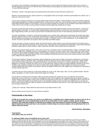 Una salida me fue conveniente y temporalmente suministrada cuando un tipo de apariencia amistosa se acercó y dijo que me conocía. Lo
recordé vagamente como barman en el Reunion Room, donde habíamos tocado algunos de nuestros primeros shows. ‘Este es mi club,’ dijo.
‘Yo soy el dueño de este lugar.’


‘Grandioso,’ contesté. ‘¿Hay algún lugar al que puedas llevarme para sacarme de aquí? Me estoy volviendo loco.’


Me llevó a la parte trasera del club y abrió la puerta de un cuarto gigante. Entré y él me siguió, cerrando la puerta detrás de él. ‘Sabes,’ dijo, ‘tú
salías con una de mis ex novias.’


Fue una cosa cruel para una persona en mi precario estado mental. Me sentí acorralado. Traté de apagarlo y miré en las escaleras, desde las
cuales grotescas gárgolas me miraban amenazadoramente. Traté de pensar en algo más, y todo lo que pude imaginar fue que probablemente
Pogo estaba matando a alguien en ese momento, y que yo iba a tener que hablar con la policía. No me importaba a quien estaba matando ni si
lo iban a freír por eso; tan sólo no quería enfrentar a la policía mientras estaba bajo el efecto de los hongos.


De pronto, la puerta del cuarto se abrió y una docena de personas que me habían estado buscando por todo el club entraron. ‘¿Estás bien?’
preguntó alguien, preocupado. Yo no podía hablar. Estaba asustado, estaba confundido, tenía que orinar, tenía que cagar, tenía que hacer
algo. Twiggy estaba con ellos, pero todo lo que podía hacer era balbucear acerca de robar un bote salvavidas y escapar hacia el puerto.


Huí hacia otra habitación y encontré un cuarto bajo las escaleras que, por alguna razón, estaba llena de almohadas. Me recosté sobre ellas y
disfruté la soledad. Podía oír a todo mundo afuera, particularmente a Twiggy, quien trataba de saltar al agua en busca de un bote salvavidas.
Me preocupaba que se ahogara y que entonces tendría que hablar con la policía. Esa era mi mayor preocupación: no me importaba quien
muriera. Tan sólo no quería lidiar con la policía y tener que decirles que estaba drogado.


Cuando el sol salió, comencé a recobrar la lucidez. Salí hacia la húmeda y cálida mañana y como catorce de nosotros nos amontonamos en
una minivan construida para diez personas. En el camino a casa, Trent sugirió que nos detuviéramos en McDonald’s, donde ordenó suficientes
McMuffins, papas, jugos de naranja, refrescos, cafés y salsas para alimentar a toda la penitenciaría de Jacksonville.


Antes de que tuviéramos tiempo de comer, Trent, quien como yo es un revoltoso, le lanzó una papa masticada a Twiggy. Limpiándose la papa
del rostro, Twiggy tomó un McMuffin de huevo, lo hizo pedazos y se lo lanzó a Trent trozo a trozo. Pronto, carne, huevos, pan, salsa y trozos
de comida en varios estados de digestión estaban siendo lanzados y escupidos por todo el vehículo. Era una McGuerra total, pero con catsup
en lugar de sangre por todos lados. Mientras tanto, el auto cambiaba incesantemente de carril a carril ya que nuestro conductor, quien estaba
sobrio, trataba de evitar salirse del camino.


Si Trent busca problemas, Twiggy los incrementa, siempre añadiendo una capa extra de malicia, imprudencia o decadencia a una situación.
Vomitó sobre su regazo varias veces. Robin, el guitarrista de Nine Inch Nails cuyo pene yo había chupado en el escenario, estaba sentado
junto a él. Él hizo lo que cualquiera en su situación habría hecho: tomó el vómito y me lo lanzó. Yo lo lancé a alguien mas, y pronto ya no
estábamos a la mitad de una guerra de comida, sino en una de postcomida. Twiggy en este punto estaba realmente vomitando en las manos
de Robin, quien compartía su riqueza con el resto de nosotros. Para cuando regresamos al hotel, aquellos de nosotros que no habían
vomitado estaban listos para hacerlo. En gran parte a costa de las regalías de Head Like a Hole, dejamos que el contenido de la camioneta se
cocinara y secara bajo el sol.


La primera cosa que vimos al bajar fue un drag queen saliendo de un club, un Mr. Clean negro, calvo, con tutú y guantes dorados. ‘Hola, Mr.
Queen,’ dijo alguien, y lo invitó a nuestro cuarto a tomar drogas con nosotros.


Una vez dentro, lo primero que hice fue llamar a Missi, quien había decidido salir conmigo de nuevo. Las relaciones nunca terminan
limpiamente. Como un jarrón caro, se rompen y son pegadas de nuevo, rotos y pegados, rotos y pegados hasta que las piezas no vuelven a
encajar. Estaba cubierto de papas y vómito, tenía una bolsa de huesos bajo la cama, tenía un muñeco de Huggy Bear sobre la mesa lleno de
cocaína, y recién había llegado a la conclusión de que no me importaba si alguien a quien conociera moría mientras que yo no tuviera que
lidiar con ello. Encima de todo eso, había un travesti con tutú fumando crack sobre la cama junto a mí. No le dije a Missi todo eso. Sólo le dije
que me estaba volviendo loco.


‘¿Sabes qué?’ respondió. ‘Debes reflexionar sobre la forma en que estás viviendo tu vida.’


Esa era la última cosa que quería oír en ese momento en particular.


Conociendo a los Fans

El filete es el corazón de la carne, es la carne en su estado puro; y cualquiera que lo ingiera asimila una fuerza como la de un
toro. El prestigio de la carne evidentemente se deriva de su cuasicrudeza. En él, la sangre el visible, natural, densa y
compacta. Uno puede bien imaginar la ambrosía de los antiguos como esta especie de sustancia pesada la cual desaparece
bajo los dientes en tal forma que hace a uno conciente al mismo tiempo de su fuerza original y de su aptitud para fluir en la
sangre misma del hombre.


                                                                                                                   -Roland Barthes, Mythologies.


Trascripción
Cinta Siete, lado uno, 8/9/97


P: ¿Quieres hablar sobre el incidente de la carne hoy?
R: Ok. La primera vez que conocí a Alyssa fue en el último show en que tocó Brad Stewart y fue la exhibición que hicimos para Freddy
DeMann en Maverick Records. Ella vino al backstage; era una chica de baja estatura con cabello rubio. Linda. Tenía un rostro bonito, pero lo
más notable era sus senos grandes. Eran enormes. Una chica que probablemente encontrarías en un concierto de Warrant por la forma en
que vestía y la forma en que actuaba. Inmediatamente me di cuenta de que era sorda por la forma en que sonaba su voz. Me dijo que podía
sentir la música cuando está cerca del escenario y así es como la disfruta. Y ella se me acercó y creo que quería tener sexo conmigo o algo.
 
