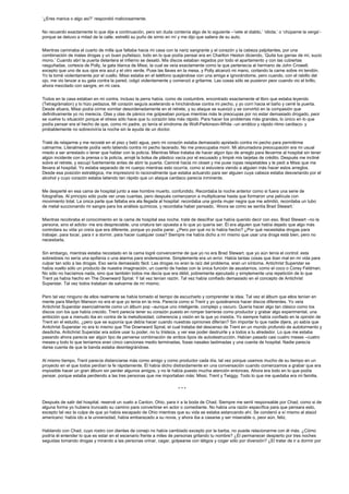 ‘¿Eres marica o algo así?’ respondió maliciosamente.


No recuerdo exactamente lo que dije a continuación, pero sin duda contenía algo de lo siguiente –‘vete al diablo,’ ‘idiota,’ o ‘chúpame la verga’-
porque se detuvo a mitad de la calle, estrelló su puño de simio en mí y me dijo que saliera de su auto.


Mientras caminaba el cuarto de milla que faltaba hacia mi casa con la nariz sangrante y el corazón y la cabeza palpitantes, por una
combinación de malas drogas y un buen puñetazo, todo en lo que podía pensar era en Charlton Heston diciendo, ‘Quita tus garras de mí, sucio
mono.’ Cuando abrí la puerta delantera el infierno se desató. Mis discos estaban regados por todo el apartamento y con las cubiertas
rasguñadas, cortesía de Polly, la gata blanca de Missi, la cual se veía exactamente como la que pertenecía al hermano de John Crowell,
excepto que uno de sus ojos era azul y el otro verde. Puse las llaves en la mesa, y Polly alcanzó mi mano, cortando la carne sobre mi tendón.
Yo la tomé violentamente por el cuello. Missi estaba en el teléfono quejándose con una amiga e ignorándome, pero cuando, con el rabillo del
ojo, me vio lanzar a su gata contra la pared, colgó violentamente y comenzó a gritarme. Las cosas sólo se pusieron peor cuando vio el brillo,
ahora mezclado con sangre, en mi cara.


Todos en la casa estaban en mi contra. Incluso la perra había, como de costumbre, encontrado exactamente el libro que estaba leyendo
(Tetragrámaton) y lo hizo pedazos. Mi corazón seguía acelerando e hinchándose contra mi pecho, y yo corrí hacia el baño y cerré la puerta.
Desde afuera, Missi podía oírme vomitar desordenadamente en el retrete, y su ataque se suavizó y se convirtió en la compasión que
definitivamente yo no merecía. Olas y olas de pánico me golpeaban porque mientras más te preocupas por no estar demasiado drogado, peor
se vuelve tu situación porque el stress sólo hace que tu corazón lata más rápido. Para hacer los problemas más grandes, lo único en lo que
podía pensar era el hecho de que, como mi padre, yo tenía el síndrome de Wolf-Parkinson-White –un errático y rápido ritmo cardiaco- y
probablemente no sobreviviría la noche sin la ayuda de un doctor.


Traté de relajarme y me recosté en el piso y bebí agua, pero mi corazón estaba demasiado apretado contra mi pecho para permitirme
calmarme. Literalmente podía verlo latiendo contra mi pecho lacerado. No me preocupaba morir. Mi abrumadora preocupación era mi usual
miedo a ser arrestado o tener que hablar con la policía. Mientras Missi trataba de hacer algún tipo de arreglo para llevarme al hospital sin tener
algún incidente con la prensa o la policía, arrojé la bolsa de plástico vacía por el escusado y limpié mis tarjetas de crédito. Después me incliné
sobre el retrete, y escupí fuertemente antes de abrir la puerta. Caminé hacia mi closet y me puse ropas respetables y le pedí a Missi que me
llevara al hospital. Yo estaba separado de mi cuerpo mientras esto ocurría, como si estuviera viendo a alguien más hacer estos arreglos.
Desde esa posición estratégica, me impresionó lo racionalmente que estaba actuando para ser alguien cuya cabeza estaba desvariando por el
alcohol y cuyo corazón estaba latiendo tan rápido que un ataque cardiaco parecía inminente.


Me desperté en esa cama de hospital junto a ese hombre muerto, confundido. Recordaba la noche anterior como si fuera una serie de
fotografías. Al principio sólo pude ver unas cuantas, pero después comenzaron a multiplicarse hasta que formaron una película con
movimiento total. La única parte que faltaba era ala llegada al hospital: recordaba una gorda mujer negra que me admitió, recordaba un tubo
de metal succionando mi sangre para los análisis químicos, y recordaba haber pensado, ‘Ahora se como se sentía Brad Stewart.’


Mientras recobraba el conocimiento en la cama de hospital esa noche, traté de descifrar que había querido decir con eso. Brad Stewart –no la
persona, sino el adicto- me era despreciable, una criatura tan opuesta a lo que yo quería ser. Él era alguien que había dejado que algo más
controlara su vida yo creía que era diferente, porque yo podía parar. ¿Pero por qué no lo había hecho? ¿Por qué necesitaba drogas para
trabajar, para tocar, para ir a dormir, para hacer cualquier cosa? Siempre me había dicho a mí mismo que usar una droga está bien, pero no
necesitarla.


Sin embargo, mientras estaba recostado en la cama logré convencerme de que yo no era Brad Stewart, que yo aún tenía el control: esta
sobredosis no sería una epifanía o una alarma para enderezarme. Simplemente era un error. Había tantas cosas que iban mal en mi vida para
culpar tan sólo a las drogas. Eso sería demasiado fácil. Las drogas no eran la raíz del problema, eran un síntoma. Antichrist Superstar se
había vuelto sólo un producto de nuestra imaginación, un cuento de hadas con la única función de asustarnos, como el coco o Corey Feldman.
No sólo no hacíamos nada, sino que también todos me decía que era débil, pobremente ejecutado y simplemente una repetición de lo que
Trent ya había hecho en The Downward Spiral. Y tal vez tenían razón. Tal vez había confiado demasiado en el concepto de Antichrist
Superstar. Tal vez todos trataban de salvarme de mí mismo.


Pero tal vez ninguno de ellos realmente se había tomado el tiempo de escucharlo y comprender la idea. Tal vez el álbum que ellos tenían en
mente para Marilyn Manson no era el que yo tenía en la mía. Parecía como si Trent y yo quisiéramos hacer discos diferentes. Yo veía
Antichrist Superstar esencialmente como un álbum pop –aunque uno inteligente, complejo y oscuro. Quería hacer algo tan clásico como los
discos con los que había crecido. Trent parecía tener su corazón puesto en romper barreras como productor y grabar algo experimental, una
ambición que a menudo iba en contra de la melodiosidad, coherencia y visión en la que yo insistía. Yo siempre había confiado en la opinión de
Trent en el estudio, ¿pero que se suponía que debía hacer cuando nuestras opiniones diferían? Sin importar lo que nadie dijera, yo sabía que
Antichrist Superstar no era lo mismo que The Downward Spiral, el cual trataba del descenso de Trent en un mundo profundo de autotormento y
desdicha. Antichrist Superstar era sobre usar tu poder, no tu tristeza, y ver ese poder destruirte y a todos a tu alrededor. Lo que me estaba
pasando ahora parecía ser algún tipo de perversa combinación de ambos tipos de autodestrucción. Habían pasado casi cuatro meses –cuatro
meses-y todo lo que teníamos eran cinco canciones medio terminadas, fosas nasales lastimadas y una cuenta de hospital. Nadie parecía
darse cuenta de que la banda estaba desintegrándose.


Al mismo tiempo, Trent parecía distanciarse más como amigo y como productor cada día, tal vez porque usamos mucho de su tiempo en un
proyecto en el que todos perdían la fe rápidamente. Él había dicho distraídamente en una conversación cuando comenzamos a grabar que era
imposible hacer un gran álbum sin perder algunos amigos, y no le había puesto mucha atención entonces. Ahora era todo en lo que podía
pensar, porque estaba perdiendo a las tres personas que me importaban más: Missi, Trent y Twiggy. Todo lo que me quedaba era mi familia.


                                                                       ***


Después de salir del hospital, reservé un vuelo a Canton, Ohio, para ir a la boda de Chad. Siempre me sentí responsable por Chad, como si de
alguna forma yo hubiera truncado su camino para convertirse en actor o comediante. No había una razón específica para que pensara esto,
excepto tal vez la culpa de que yo había escapado de Ohio mientras que su vida se estaba estancando ahí. Se condenó a sí mismo al ataúd
americano: había ido a la universidad, había embarazado a su novia, y ahora iba a casarse y ser miserable o, peor aún, feliz.


Hablando con Chad, cuyo rostro con dientes de conejo no había cambiado excepto por la barba, no puede relacionarme con él más. ¿Cómo
podría él entender lo que es estar en el escenario frente a miles de personas gritando tu nombre? ¿El permanecer despierto por tres noches
seguidas tomando drogas y mirando a las personas orinar, cagar, golpearse con látigos y coger sólo por diversión? ¿El tratar de ir a dormir por
 