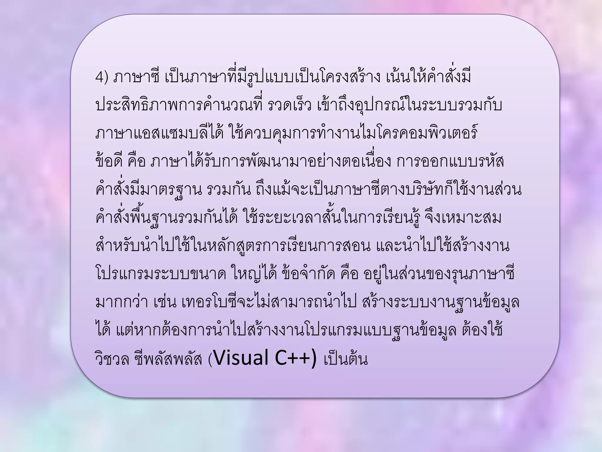 4) ภาษาซี เป็นภาษาที่มีรูปแบบเป็นโครงสร้าง เน้นให้คาสั่งมี
ประสิทธิภาพการคานวณที่ รวดเร็ว เข้าถึงอุปกรณ์ในระบบรวมกับ
ภาษาแอสแซมบลีได้ ใช้ควบคุมการทางานไมโครคอมพิวเตอร์
ข้อดี คือ ภาษาได้รับการพัฒนามาอย่างตอเนื่อง การออกแบบรหัส
คาสั่งมีมาตรฐาน รวมกัน ถึงแม้จะเป็นภาษาซีตางบริษัทก็ใช้งานส่วน
คาสั่งพื้นฐานรวมกันได้ ใช้ระยะเวลาสั้นในการเรียนรู้ จึงเหมาะสม
สาหรับนาไปใช้ในหลักสูตรการเรียนการสอน และนาไปใช้สร้างงาน
โปรแกรมระบบขนาด ใหญ่ได้ ข้อจากัด คือ อยู่ในส่วนของรุนภาษาซี
มากกว่า เช่น เทอรโบซีจะไม่สามารถนาไป สร้างระบบงานฐานข้อมูล
ได้ แต่หากต้องการนาไปสร้างงานโปรแกรมแบบฐานข้อมูล ต้องใช้
วิชวล ซีพลัสพลัส (Visual C++) เป็นต้น
 