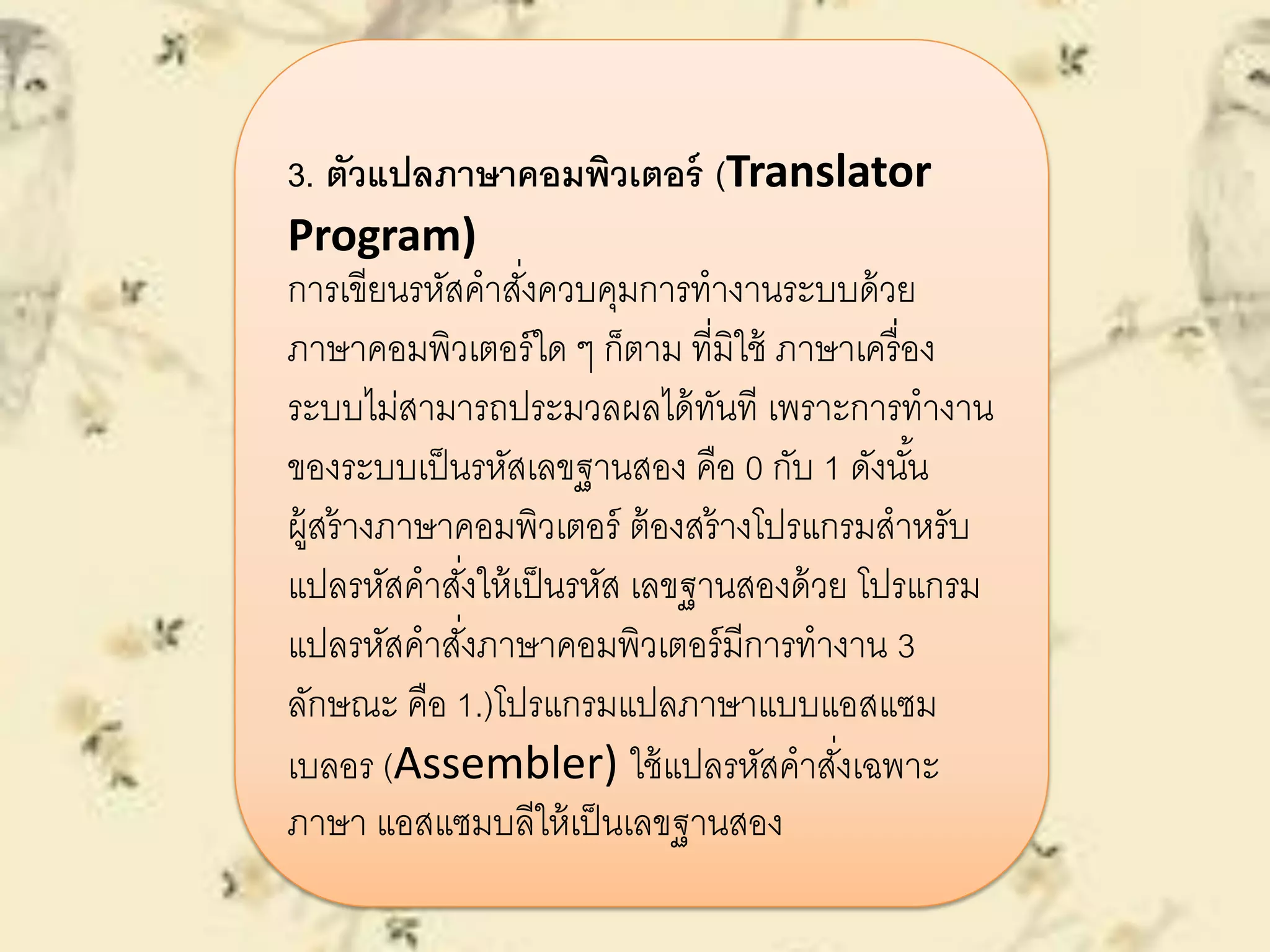 3. ตัวแปลภาษาคอมพิวเตอร์ (Translator
Program)
การเขียนรหัสคาสั่งควบคุมการทางานระบบด้วย
ภาษาคอมพิวเตอร์ใด ๆ ก็ตาม ที่มิใช้ ภาษาเครื่อง
ระบบไม่สามารถประมวลผลได้ทันที เพราะการทางาน
ของระบบเป็นรหัสเลขฐานสอง คือ 0 กับ 1 ดังนั้น
ผู้สร้างภาษาคอมพิวเตอร์ ต้องสร้างโปรแกรมสาหรับ
แปลรหัสคาสั่งให้เป็นรหัส เลขฐานสองด้วย โปรแกรม
แปลรหัสคาสั่งภาษาคอมพิวเตอร์มีการทางาน 3
ลักษณะ คือ 1.)โปรแกรมแปลภาษาแบบแอสแซม
เบลอร (Assembler) ใช้แปลรหัสคาสั่งเฉพาะ
ภาษา แอสแซมบลีให้เป็นเลขฐานสอง
 