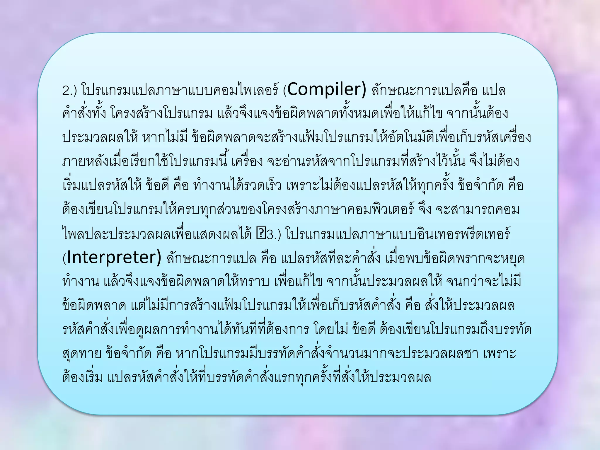 2.) โปรแกรมแปลภาษาแบบคอมไพเลอร์ (Compiler) ลักษณะการแปลคือ แปล
คาสั่งทั้ง โครงสร้างโปรแกรม แล้วจึงแจงข้อผิดพลาดทั้งหมดเพื่อให้แก้ไข จากนั้นต้อง
ประมวลผลให้ หากไม่มี ข้อผิดพลาดจะสร้างแฟ้ มโปรแกรมให้อัตโนมัติเพื่อเก็บรหัสเครื่อง
ภายหลังเมื่อเรียกใช้โปรแกรมนี้เครื่อง จะอ่านรหัสจากโปรแกรมที่สร้างไว้นั้น จึงไม่ต้อง
เริ่มแปลรหัสให้ ข้อดี คือ ทางานได้รวดเร็ว เพราะไม่ต้องแปลรหัสให้ทุกครั้ง ข้อจากัด คือ
ต้องเขียนโปรแกรมให้ครบทุกส่วนของโครงสร้างภาษาคอมพิวเตอร์ จึง จะสามารถคอม
ไพลปละประมวลผลเพื่อแสดงผลได้ 3.) โปรแกรมแปลภาษาแบบอินเทอรพรีตเทอร์
(Interpreter) ลักษณะการแปล คือ แปลรหัสทีละคาสั่ง เมื่อพบข้อผิดพรากจะหยุด
ทางาน แล้วจึงแจงข้อผิดพลาดให้ทราบ เพื่อแก้ไข จากนั้นประมวลผลให้ จนกว่าจะไม่มี
ข้อผิดพลาด แต่ไม่มีการสร้างแฟ้ มโปรแกรมให้เพื่อเก็บรหัสคาสั่ง คือ สั่งให้ประมวลผล
รหัสคาสั่งเพื่อดูผลการทางานได้ทันทีที่ต้องการ โดยไม่ ข้อดี ต้องเขียนโปรแกรมถึงบรรทัด
สุดทาย ข้อจากัด คือ หากโปรแกรมมีบรรทัดคาสั่งจานวนมากจะประมวลผลชา เพราะ
ต้องเริ่ม แปลรหัสคาสั่งให้ที่บรรทัดคาสั่งแรกทุกครั้งที่สั่งให้ประมวลผล
 