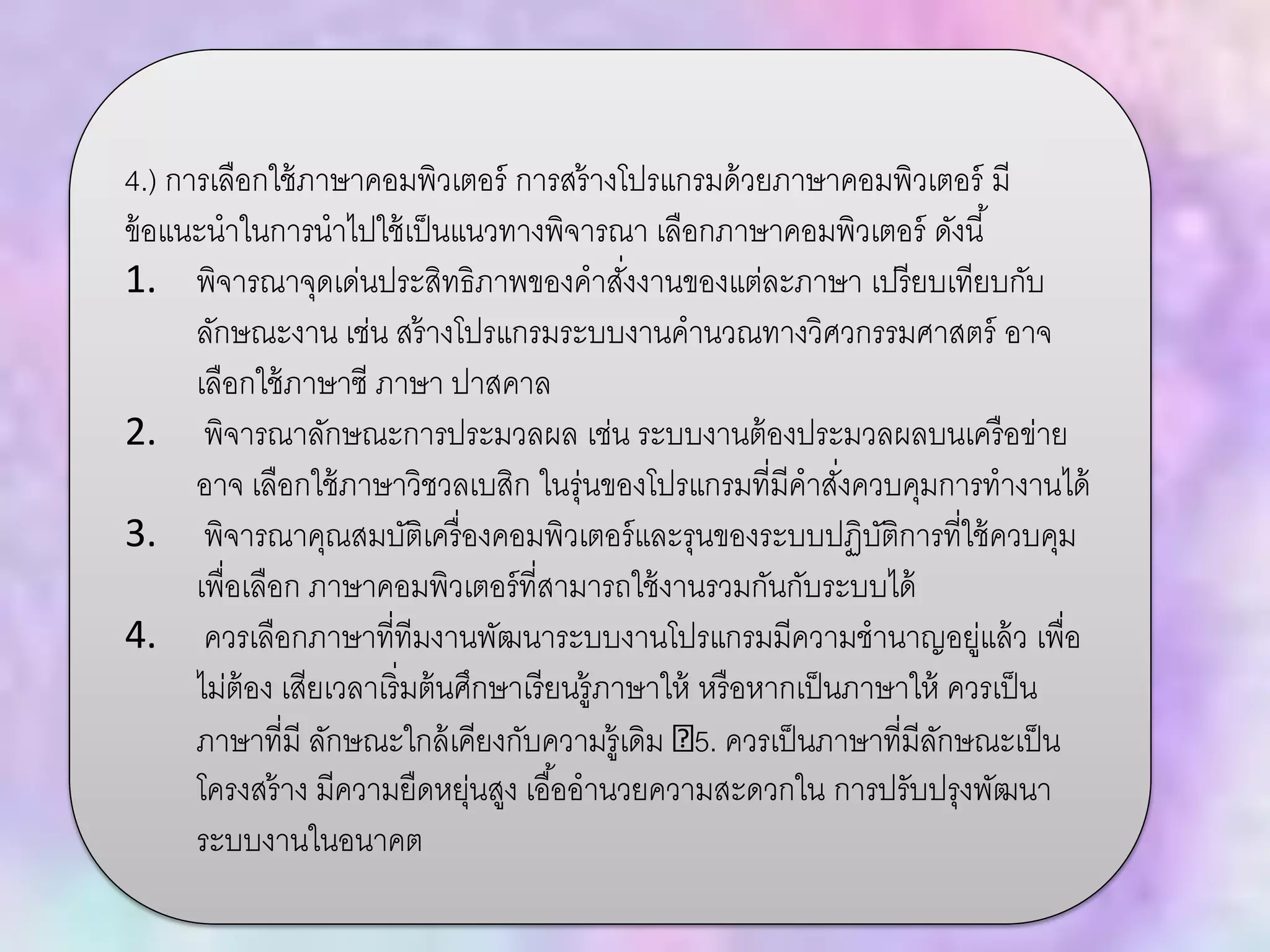 4.) การเลือกใช้ภาษาคอมพิวเตอร์ การสร้างโปรแกรมด้วยภาษาคอมพิวเตอร์ มี
ข้อแนะนาในการนาไปใช้เป็นแนวทางพิจารณา เลือกภาษาคอมพิวเตอร์ ดังนี้
1. พิจารณาจุดเด่นประสิทธิภาพของคาสั่งงานของแต่ละภาษา เปรียบเทียบกับ
ลักษณะงาน เช่น สร้างโปรแกรมระบบงานคานวณทางวิศวกรรมศาสตร์ อาจ
เลือกใช้ภาษาซี ภาษา ปาสคาล
2. พิจารณาลักษณะการประมวลผล เช่น ระบบงานต้องประมวลผลบนเครือข่าย
อาจ เลือกใช้ภาษาวิชวลเบสิก ในรุ่นของโปรแกรมที่มีคาสั่งควบคุมการทางานได้
3. พิจารณาคุณสมบัติเครื่องคอมพิวเตอร์และรุนของระบบปฏิบัติการที่ใช้ควบคุม
เพื่อเลือก ภาษาคอมพิวเตอร์ที่สามารถใช้งานรวมกันกับระบบได้
4. ควรเลือกภาษาที่ทีมงานพัฒนาระบบงานโปรแกรมมีความชานาญอยู่แล้ว เพื่อ
ไม่ต้อง เสียเวลาเริ่มต้นศึกษาเรียนรู้ภาษาให้ หรือหากเป็นภาษาให้ ควรเป็น
ภาษาที่มี ลักษณะใกล้เคียงกับความรู้เดิม 5. ควรเป็นภาษาที่มีลักษณะเป็น
โครงสร้าง มีความยืดหยุ่นสูง เอื้ออานวยความสะดวกใน การปรับปรุงพัฒนา
ระบบงานในอนาคต
 