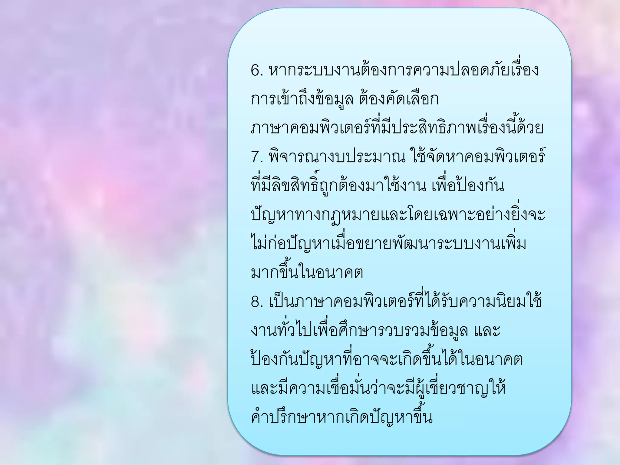 6. หากระบบงานต้องการความปลอดภัยเรื่อง
การเข้าถึงข้อมูล ต้องคัดเลือก
ภาษาคอมพิวเตอร์ที่มีประสิทธิภาพเรื่องนี้ด้วย
7. พิจารณางบประมาณ ใช้จัดหาคอมพิวเตอร์
ที่มีลิขสิทธิ์ถูกต้องมาใช้งาน เพื่อป้ องกัน
ปัญหาทางกฎหมายและโดยเฉพาะอย่างยิ่งจะ
ไม่ก่อปัญหาเมื่อขยายพัฒนาระบบงานเพิ่ม
มากขึ้นในอนาคต
8. เป็นภาษาคอมพิวเตอร์ที่ได้รับความนิยมใช้
งานทั่วไปเพื่อศึกษารวบรวมข้อมูล และ
ป้ องกันปัญหาที่อาจจะเกิดขึ้นได้ในอนาคต
และมีความเชื่อมั่นว่าจะมีผู้เชี่ยวชาญให้
คาปรึกษาหากเกิดปัญหาขึ้น
 