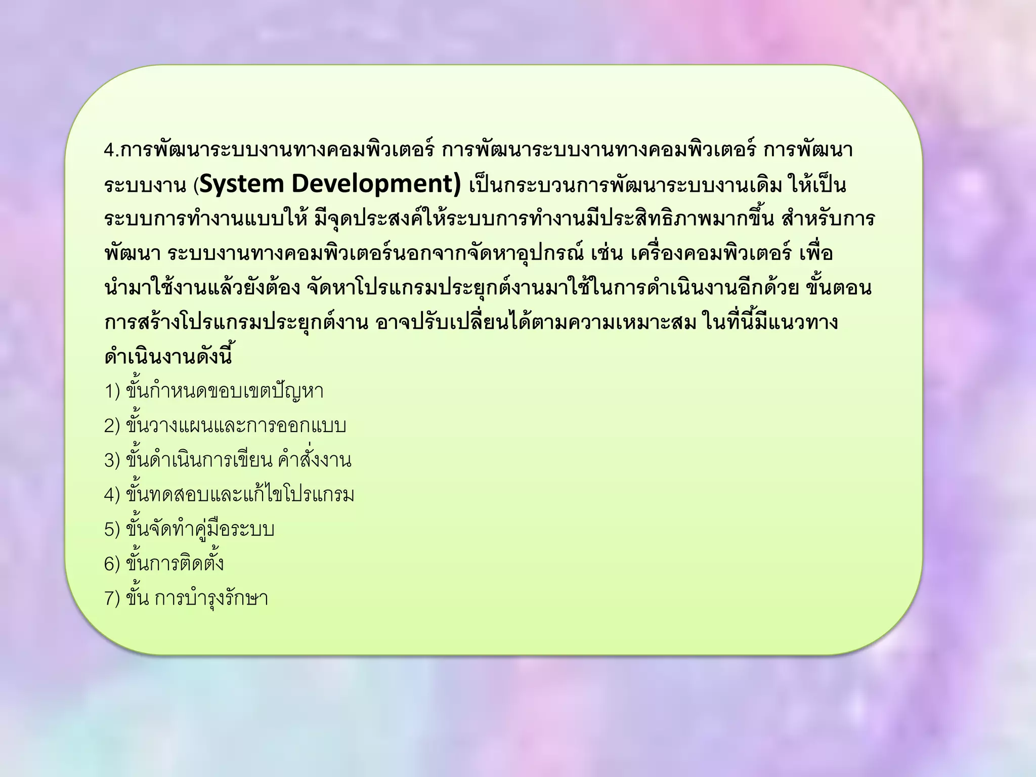 4.การพัฒนาระบบงานทางคอมพิวเตอร์ การพัฒนาระบบงานทางคอมพิวเตอร์ การพัฒนา
ระบบงาน (System Development) เป็นกระบวนการพัฒนาระบบงานเดิม ให้เป็น
ระบบการทางานแบบให้ มีจุดประสงค์ให้ระบบการทางานมีประสิทธิภาพมากขึ้น สาหรับการ
พัฒนา ระบบงานทางคอมพิวเตอร์นอกจากจัดหาอุปกรณ์ เช่น เครื่องคอมพิวเตอร์ เพื่อ
นามาใช้งานแล้วยังต้อง จัดหาโปรแกรมประยุกต์งานมาใช้ในการดาเนินงานอีกด้วย ขั้นตอน
การสร้างโปรแกรมประยุกต์งาน อาจปรับเปลี่ยนได้ตามความเหมาะสม ในที่นี้มีแนวทาง
ดาเนินงานดังนี้
1) ขั้นกาหนดขอบเขตปัญหา
2) ขั้นวางแผนและการออกแบบ
3) ขั้นดาเนินการเขียน คาสั่งงาน
4) ขั้นทดสอบและแก้ไขโปรแกรม
5) ขั้นจัดทาคู่มือระบบ
6) ขั้นการติดตั้ง
7) ขั้น การบารุงรักษา
 