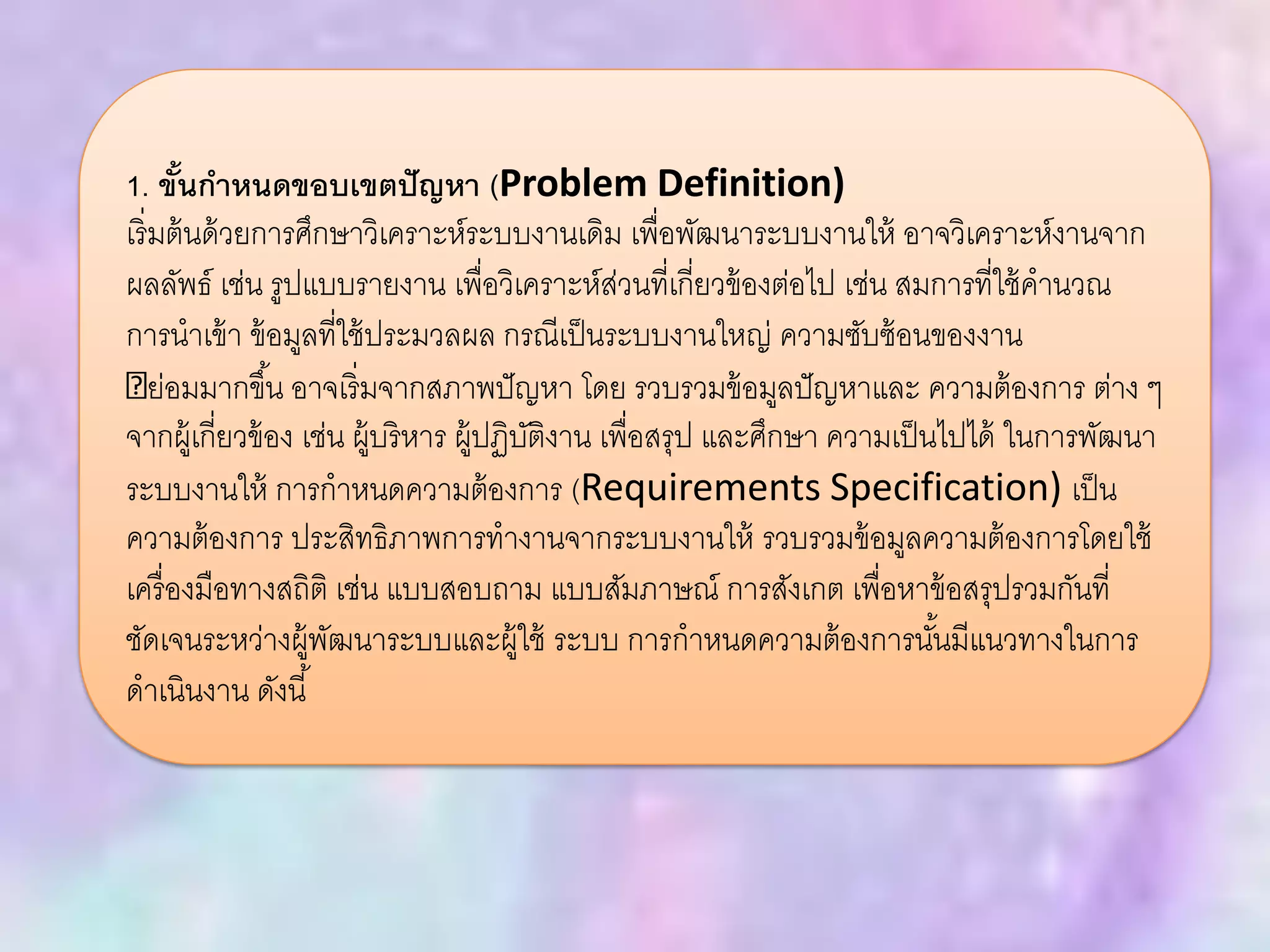 1. ขั้นกาหนดขอบเขตปัญหา (Problem Definition)
เริ่มต้นด้วยการศึกษาวิเคราะห์ระบบงานเดิม เพื่อพัฒนาระบบงานให้ อาจวิเคราะห์งานจาก
ผลลัพธ์ เช่น รูปแบบรายงาน เพื่อวิเคราะห์ส่วนที่เกี่ยวข้องต่อไป เช่น สมการที่ใช้คานวณ
การนาเข้า ข้อมูลที่ใช้ประมวลผล กรณีเป็นระบบงานใหญ่ ความซับซ้อนของงาน
ย่อมมากขึ้น อาจเริ่มจากสภาพปัญหา โดย รวบรวมข้อมูลปัญหาและ ความต้องการ ต่าง ๆ
จากผู้เกี่ยวข้อง เช่น ผู้บริหาร ผู้ปฏิบัติงาน เพื่อสรุป และศึกษา ความเป็นไปได้ ในการพัฒนา
ระบบงานให้ การกาหนดความต้องการ (Requirements Specification) เป็น
ความต้องการ ประสิทธิภาพการทางานจากระบบงานให้ รวบรวมข้อมูลความต้องการโดยใช้
เครื่องมือทางสถิติ เช่น แบบสอบถาม แบบสัมภาษณ์ การสังเกต เพื่อหาข้อสรุปรวมกันที่
ชัดเจนระหว่างผู้พัฒนาระบบและผู้ใช้ ระบบ การกาหนดความต้องการนั้นมีแนวทางในการ
ดาเนินงาน ดังนี้
 