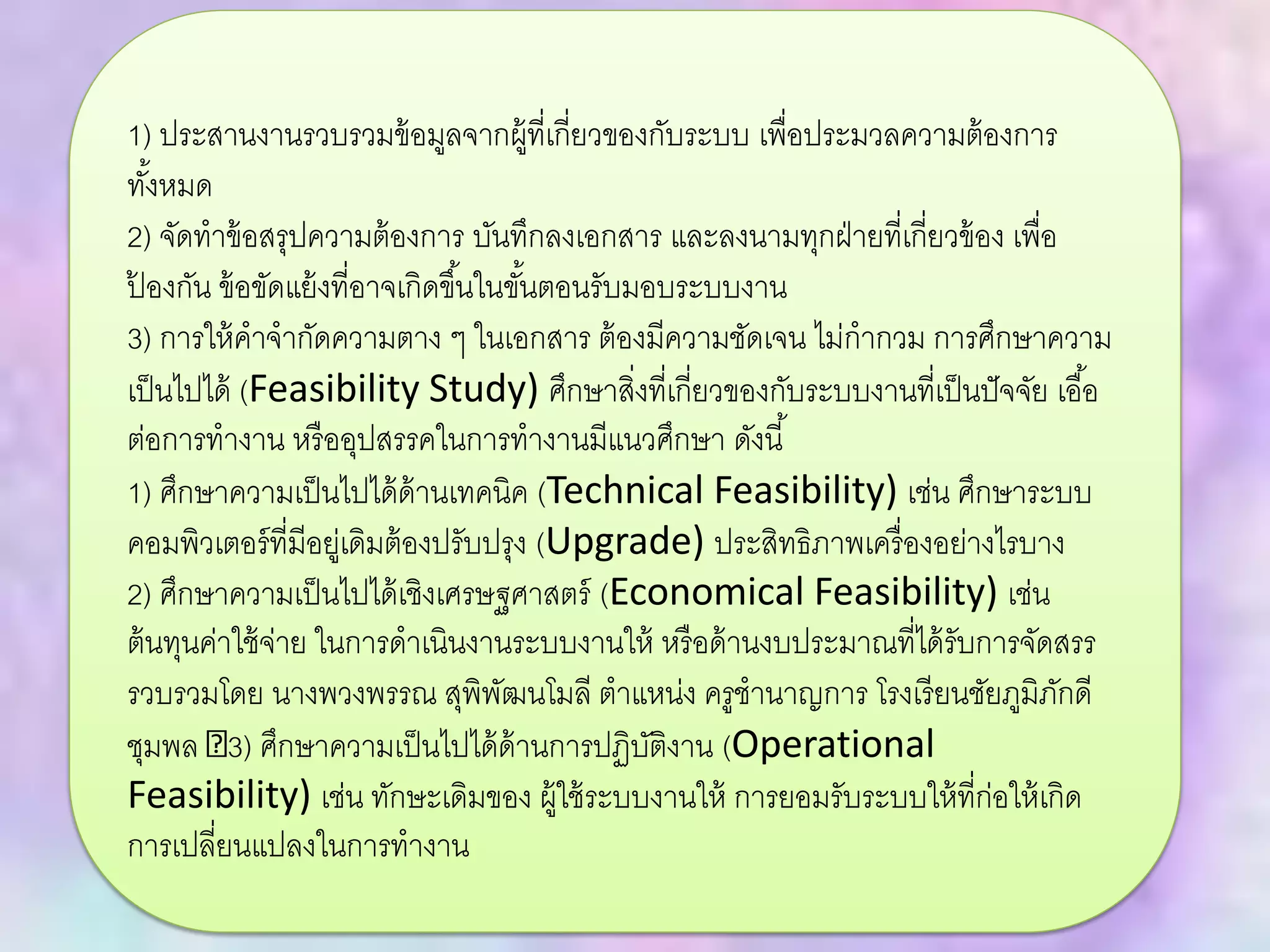 1) ประสานงานรวบรวมข้อมูลจากผู้ที่เกี่ยวของกับระบบ เพื่อประมวลความต้องการ
ทั้งหมด
2) จัดทาข้อสรุปความต้องการ บันทึกลงเอกสาร และลงนามทุกฝ่ายที่เกี่ยวข้อง เพื่อ
ป้ องกัน ข้อขัดแย้งที่อาจเกิดขึ้นในขั้นตอนรับมอบระบบงาน
3) การให้คาจากัดความตาง ๆ ในเอกสาร ต้องมีความชัดเจน ไม่กากวม การศึกษาความ
เป็นไปได้ (Feasibility Study) ศึกษาสิ่งที่เกี่ยวของกับระบบงานที่เป็นปัจจัย เอื้อ
ต่อการทางาน หรืออุปสรรคในการทางานมีแนวศึกษา ดังนี้
1) ศึกษาความเป็นไปได้ด้านเทคนิค (Technical Feasibility) เช่น ศึกษาระบบ
คอมพิวเตอร์ที่มีอยู่เดิมต้องปรับปรุง (Upgrade) ประสิทธิภาพเครื่องอย่างไรบาง
2) ศึกษาความเป็นไปได้เชิงเศรษฐศาสตร์ (Economical Feasibility) เช่น
ต้นทุนค่าใช้จ่าย ในการดาเนินงานระบบงานให้ หรือด้านงบประมาณที่ได้รับการจัดสรร
รวบรวมโดย นางพวงพรรณ สุพิพัฒนโมลี ตาแหน่ง ครูชานาญการ โรงเรียนชัยภูมิภักดี
ชุมพล 3) ศึกษาความเป็นไปได้ด้านการปฏิบัติงาน (Operational
Feasibility) เช่น ทักษะเดิมของ ผู้ใช้ระบบงานให้ การยอมรับระบบให้ที่ก่อให้เกิด
การเปลี่ยนแปลงในการทางาน
 
