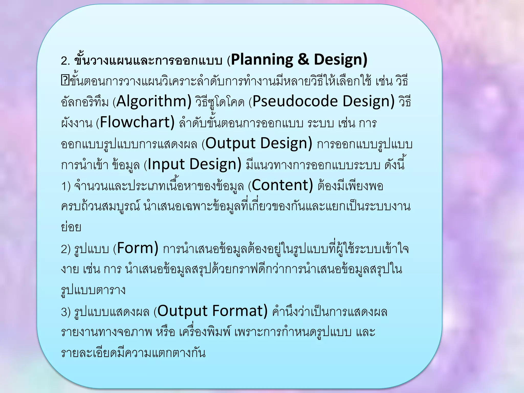 2. ขั้นวางแผนและการออกแบบ (Planning & Design)
ขั้นตอนการวางแผนวิเคราะลาดับการทางานมีหลายวิธีให้เลือกใช้ เช่น วิธี
อัลกอริทึม (Algorithm) วิธีซูโดโคด (Pseudocode Design) วิธี
ผังงาน (Flowchart) ลาดับขั้นตอนการออกแบบ ระบบ เช่น การ
ออกแบบรูปแบบการแสดงผล (Output Design) การออกแบบรูปแบบ
การนาเข้า ข้อมูล (Input Design) มีแนวทางการออกแบบระบบ ดังนี้
1) จานวนและประเภทเนื้อหาของข้อมูล (Content) ต้องมีเพียงพอ
ครบถ้วนสมบูรณ์ นาเสนอเฉพาะข้อมูลที่เกี่ยวของกันและแยกเป็นระบบงาน
ย่อย
2) รูปแบบ (Form) การนาเสนอข้อมูลต้องอยู่ในรูปแบบที่ผู้ใช้ระบบเข้าใจ
งาย เช่น การ นาเสนอข้อมูลสรุปด้วยกราฟดีกว่าการนาเสนอข้อมูลสรุปใน
รูปแบบตาราง
3) รูปแบบแสดงผล (Output Format) คานึงว่าเป็นการแสดงผล
รายงานทางจอภาพ หรือ เครื่องพิมพ์ เพราะการกาหนดรูปแบบ และ
รายละเอียดมีความแตกตางกัน
 