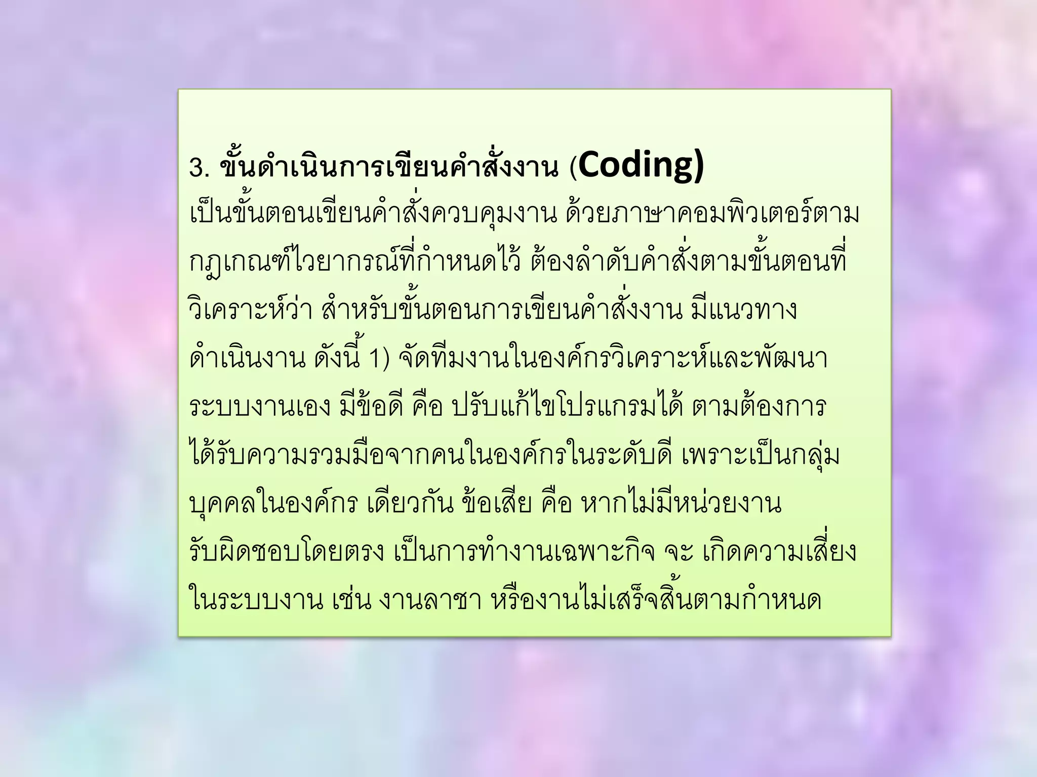 3. ขั้นดาเนินการเขียนคาสั่งงาน (Coding)
เป็นขั้นตอนเขียนคาสั่งควบคุมงาน ด้วยภาษาคอมพิวเตอร์ตาม
กฎเกณฑ์ไวยากรณ์ที่กาหนดไว้ ต้องลาดับคาสั่งตามขั้นตอนที่
วิเคราะห์ว่า สาหรับขั้นตอนการเขียนคาสั่งงาน มีแนวทาง
ดาเนินงาน ดังนี้1) จัดทีมงานในองค์กรวิเคราะห์และพัฒนา
ระบบงานเอง มีข้อดี คือ ปรับแก้ไขโปรแกรมได้ ตามต้องการ
ได้รับความรวมมือจากคนในองค์กรในระดับดี เพราะเป็นกลุ่ม
บุคคลในองค์กร เดียวกัน ข้อเสีย คือ หากไม่มีหน่วยงาน
รับผิดชอบโดยตรง เป็นการทางานเฉพาะกิจ จะ เกิดความเสี่ยง
ในระบบงาน เช่น งานลาชา หรืองานไม่เสร็จสิ้นตามกาหนด
 