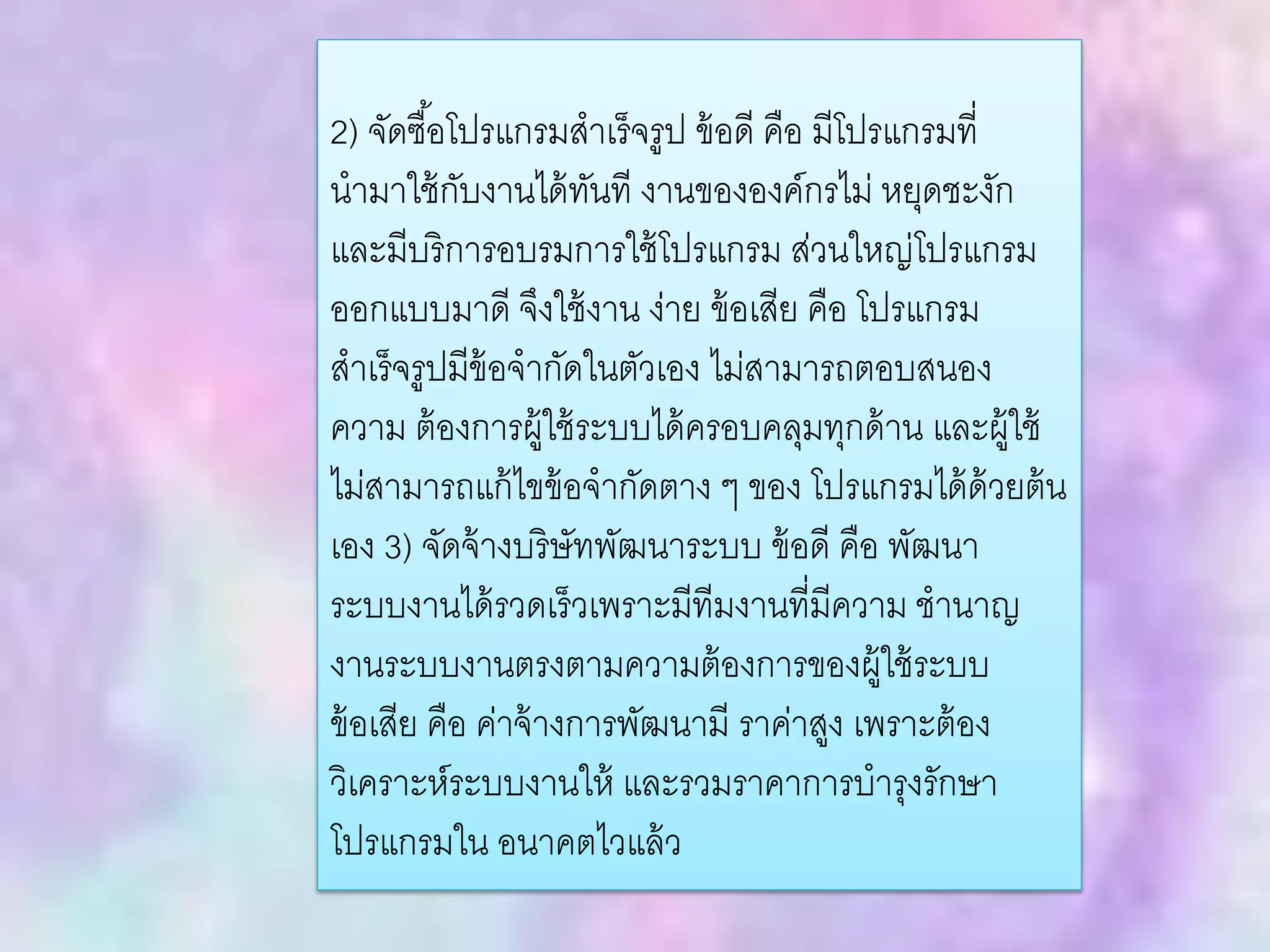 2) จัดซื้อโปรแกรมสาเร็จรูป ข้อดี คือ มีโปรแกรมที่
นามาใช้กับงานได้ทันที งานขององค์กรไม่ หยุดชะงัก
และมีบริการอบรมการใช้โปรแกรม ส่วนใหญ่โปรแกรม
ออกแบบมาดี จึงใช้งาน ง่าย ข้อเสีย คือ โปรแกรม
สาเร็จรูปมีข้อจากัดในตัวเอง ไม่สามารถตอบสนอง
ความ ต้องการผู้ใช้ระบบได้ครอบคลุมทุกด้าน และผู้ใช้
ไม่สามารถแก้ไขข้อจากัดตาง ๆ ของ โปรแกรมได้ด้วยต้น
เอง 3) จัดจ้างบริษัทพัฒนาระบบ ข้อดี คือ พัฒนา
ระบบงานได้รวดเร็วเพราะมีทีมงานที่มีความ ชานาญ
งานระบบงานตรงตามความต้องการของผู้ใช้ระบบ
ข้อเสีย คือ ค่าจ้างการพัฒนามี ราค่าสูง เพราะต้อง
วิเคราะห์ระบบงานให้ และรวมราคาการบารุงรักษา
โปรแกรมใน อนาคตไวแล้ว
 