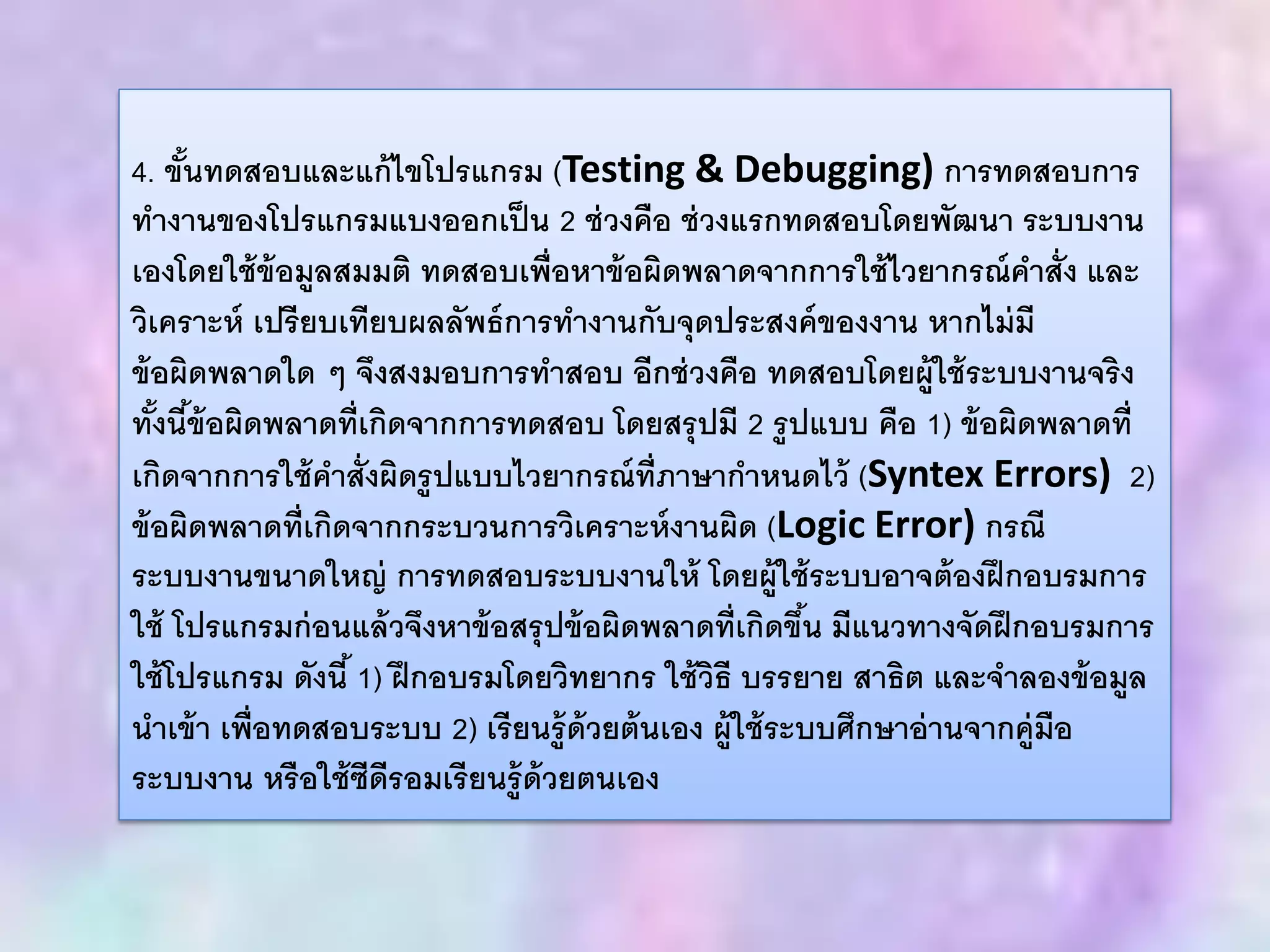 4. ขั้นทดสอบและแก้ไขโปรแกรม (Testing & Debugging) การทดสอบการ
ทางานของโปรแกรมแบงออกเป็น 2 ช่วงคือ ช่วงแรกทดสอบโดยพัฒนา ระบบงาน
เองโดยใช้ข้อมูลสมมติ ทดสอบเพื่อหาข้อผิดพลาดจากการใช้ไวยากรณ์คาสั่ง และ
วิเคราะห์ เปรียบเทียบผลลัพธ์การทางานกับจุดประสงค์ของงาน หากไม่มี
ข้อผิดพลาดใด ๆ จึงสงมอบการทาสอบ อีกช่วงคือ ทดสอบโดยผู้ใช้ระบบงานจริง
ทั้งนี้ข้อผิดพลาดที่เกิดจากการทดสอบ โดยสรุปมี 2 รูปแบบ คือ 1) ข้อผิดพลาดที่
เกิดจากการใช้คาสั่งผิดรูปแบบไวยากรณ์ที่ภาษากาหนดไว้ (Syntex Errors) 2)
ข้อผิดพลาดที่เกิดจากกระบวนการวิเคราะห์งานผิด (Logic Error) กรณี
ระบบงานขนาดใหญ่ การทดสอบระบบงานให้ โดยผู้ใช้ระบบอาจต้องฝึกอบรมการ
ใช้ โปรแกรมก่อนแล้วจึงหาข้อสรุปข้อผิดพลาดที่เกิดขึ้น มีแนวทางจัดฝึกอบรมการ
ใช้โปรแกรม ดังนี้ 1) ฝึกอบรมโดยวิทยากร ใช้วิธี บรรยาย สาธิต และจาลองข้อมูล
นาเข้า เพื่อทดสอบระบบ 2) เรียนรู้ด้วยต้นเอง ผู้ใช้ระบบศึกษาอ่านจากคู่มือ
ระบบงาน หรือใช้ซีดีรอมเรียนรู้ด้วยตนเอง
 
