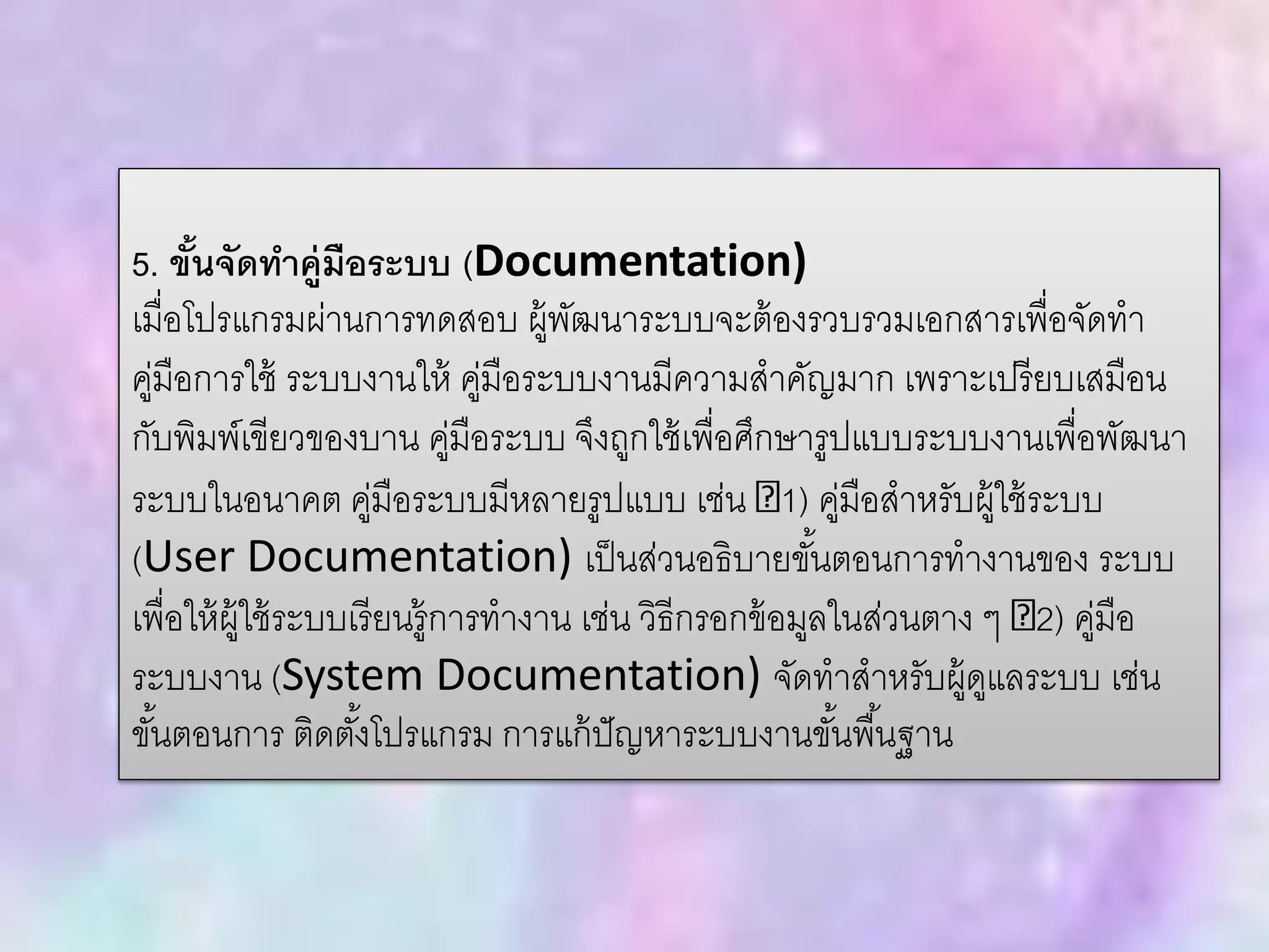 5. ขั้นจัดทาคู่มือระบบ (Documentation)
เมื่อโปรแกรมผ่านการทดสอบ ผู้พัฒนาระบบจะต้องรวบรวมเอกสารเพื่อจัดทา
คู่มือการใช้ ระบบงานให้ คู่มือระบบงานมีความสาคัญมาก เพราะเปรียบเสมือน
กับพิมพ์เขียวของบาน คู่มือระบบ จึงถูกใช้เพื่อศึกษารูปแบบระบบงานเพื่อพัฒนา
ระบบในอนาคต คู่มือระบบมีหลายรูปแบบ เช่น 1) คู่มือสาหรับผู้ใช้ระบบ
(User Documentation) เป็นส่วนอธิบายขั้นตอนการทางานของ ระบบ
เพื่อให้ผู้ใช้ระบบเรียนรู้การทางาน เช่น วิธีกรอกข้อมูลในส่วนตาง ๆ 2) คู่มือ
ระบบงาน (System Documentation) จัดทาสาหรับผู้ดูแลระบบ เช่น
ขั้นตอนการ ติดตั้งโปรแกรม การแก้ปัญหาระบบงานขั้นพื้นฐาน
 