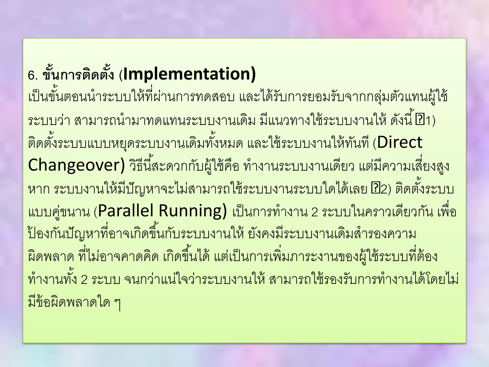6. ขั้นการติดตั้ง (Implementation)
เป็นขั้นตอนนาระบบให้ที่ผ่านการทดสอบ และได้รับการยอมรับจากกลุ่มตัวแทนผู้ใช้
ระบบว่า สามารถนามาทดแทนระบบงานเดิม มีแนวทางใช้ระบบงานให้ ดังนี้ 1)
ติดตั้งระบบแบบหยุดระบบงานเดิมทั้งหมด และใช้ระบบงานให้ทันที (Direct
Changeover) วิธีนี้สะดวกกับผู้ใช้คือ ทางานระบบงานเดียว แต่มีความเสี่ยงสูง
หาก ระบบงานให้มีปัญหาจะไม่สามารถใช้ระบบงานระบบใดได้เลย 2) ติดตั้งระบบ
แบบคู่ขนาน (Parallel Running) เป็นการทางาน 2 ระบบในคราวเดียวกัน เพื่อ
ป้ องกันปัญหาที่อาจเกิดขึ้นกับระบบงานให้ ยังคงมีระบบงานเดิมสารองความ
ผิดพลาด ที่ไม่อาจคาดคิด เกิดขึ้นได้ แต่เป็นการเพิ่มภาระงานของผู้ใช้ระบบที่ต้อง
ทางานทั้ง 2 ระบบ จนกว่าแน่ใจว่าระบบงานให้ สามารถใช้รองรับการทางานได้โดยไม่
มีข้อผิดพลาดใด ๆ
 