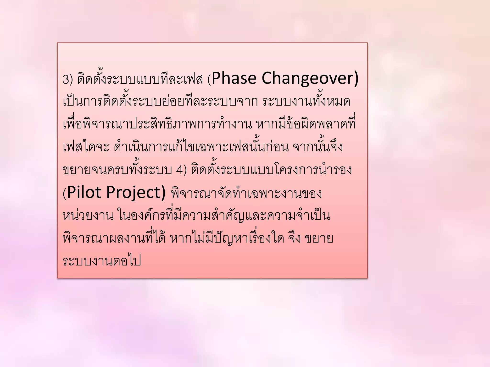 3) ติดตั้งระบบแบบทีละเฟส (Phase Changeover)
เป็นการติดตั้งระบบย่อยทีละระบบจาก ระบบงานทั้งหมด
เพื่อพิจารณาประสิทธิภาพการทางาน หากมีข้อผิดพลาดที่
เฟสใดจะ ดาเนินการแก้ไขเฉพาะเฟสนั้นก่อน จากนั้นจึง
ขยายจนครบทั้งระบบ 4) ติดตั้งระบบแบบโครงการนารอง
(Pilot Project) พิจารณาจัดทาเฉพาะงานของ
หน่วยงาน ในองค์กรที่มีความสาคัญและความจาเป็น
พิจารณาผลงานที่ได้ หากไม่มีปัญหาเรื่องใด จึง ขยาย
ระบบงานตอไป
 