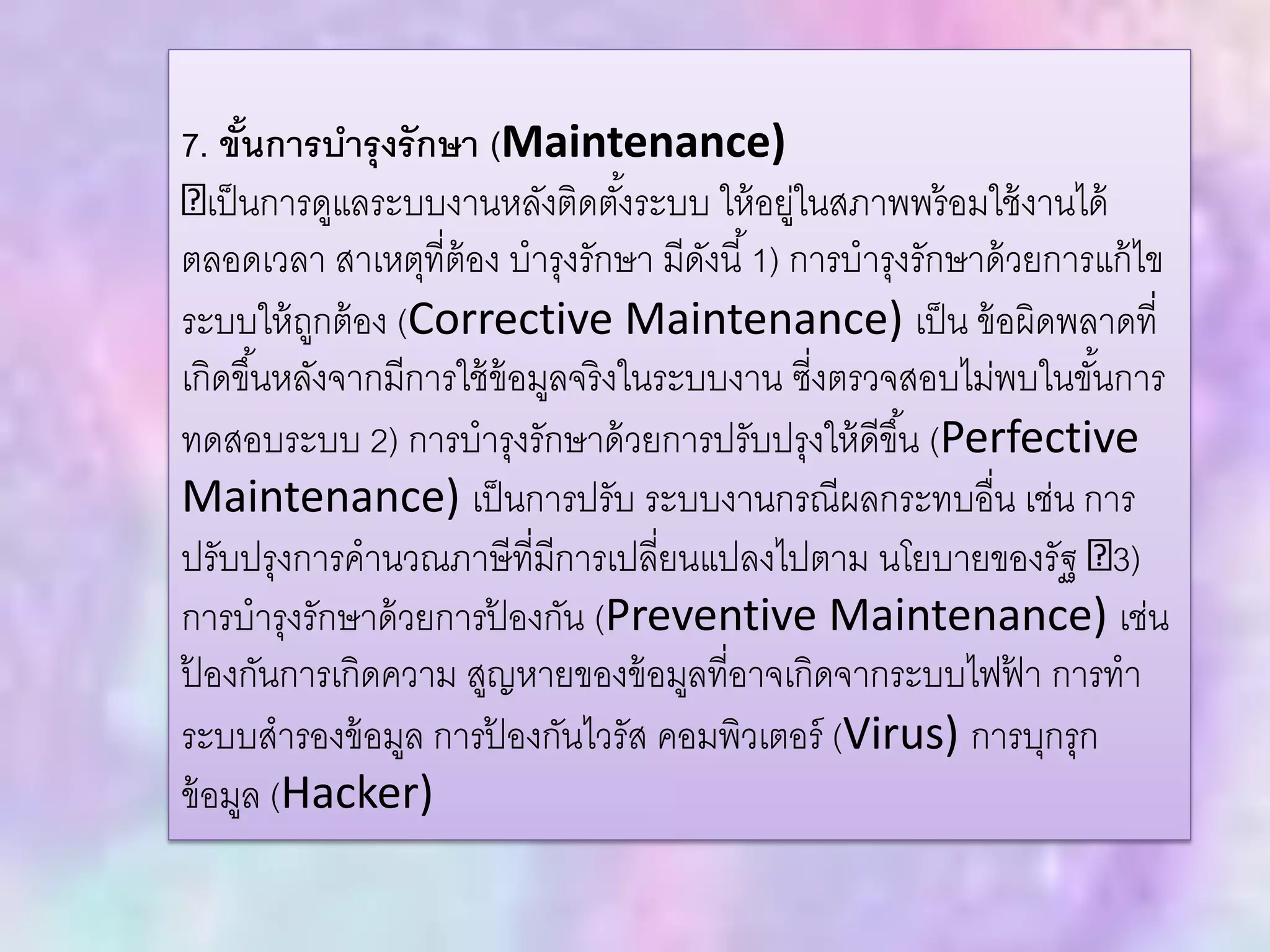 7. ขั้นการบารุงรักษา (Maintenance)
เป็นการดูแลระบบงานหลังติดตั้งระบบ ให้อยู่ในสภาพพร้อมใช้งานได้
ตลอดเวลา สาเหตุที่ต้อง บารุงรักษา มีดังนี้1) การบารุงรักษาด้วยการแก้ไข
ระบบให้ถูกต้อง (Corrective Maintenance) เป็น ข้อผิดพลาดที่
เกิดขึ้นหลังจากมีการใช้ข้อมูลจริงในระบบงาน ซี่งตรวจสอบไม่พบในขั้นการ
ทดสอบระบบ 2) การบารุงรักษาด้วยการปรับปรุงให้ดีขึ้น (Perfective
Maintenance) เป็นการปรับ ระบบงานกรณีผลกระทบอื่น เช่น การ
ปรับปรุงการคานวณภาษีที่มีการเปลี่ยนแปลงไปตาม นโยบายของรัฐ 3)
การบารุงรักษาด้วยการป้ องกัน (Preventive Maintenance) เช่น
ป้ องกันการเกิดความ สูญหายของข้อมูลที่อาจเกิดจากระบบไฟฟ้ า การทา
ระบบสารองข้อมูล การป้ องกันไวรัส คอมพิวเตอร์ (Virus) การบุกรุก
ข้อมูล (Hacker)
 
