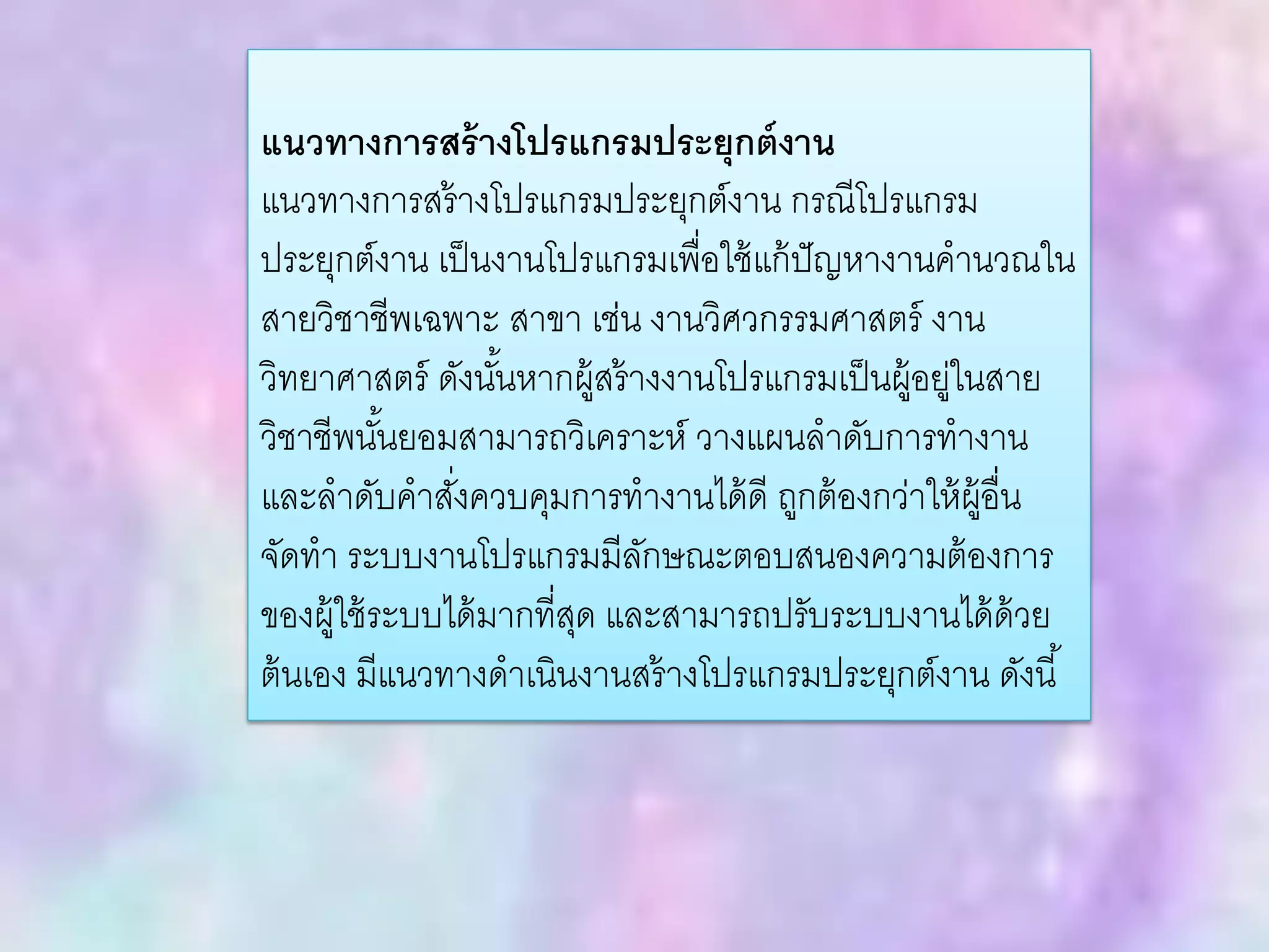 แนวทางการสร้างโปรแกรมประยุกต์งาน
แนวทางการสร้างโปรแกรมประยุกต์งาน กรณีโปรแกรม
ประยุกต์งาน เป็นงานโปรแกรมเพื่อใช้แก้ปัญหางานคานวณใน
สายวิชาชีพเฉพาะ สาขา เช่น งานวิศวกรรมศาสตร์ งาน
วิทยาศาสตร์ ดังนั้นหากผู้สร้างงานโปรแกรมเป็นผู้อยู่ในสาย
วิชาชีพนั้นยอมสามารถวิเคราะห์ วางแผนลาดับการทางาน
และลาดับคาสั่งควบคุมการทางานได้ดี ถูกต้องกว่าให้ผู้อื่น
จัดทา ระบบงานโปรแกรมมีลักษณะตอบสนองความต้องการ
ของผู้ใช้ระบบได้มากที่สุด และสามารถปรับระบบงานได้ด้วย
ต้นเอง มีแนวทางดาเนินงานสร้างโปรแกรมประยุกต์งาน ดังนี้
 