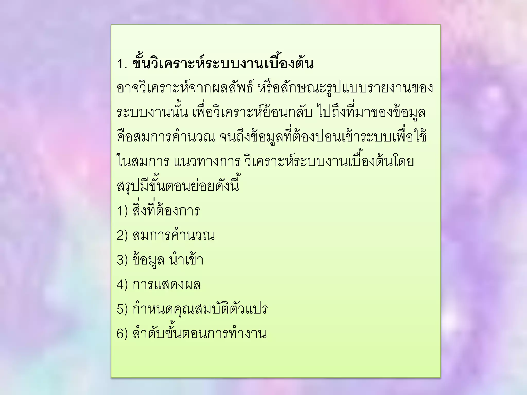 1. ขั้นวิเคราะห์ระบบงานเบื้องต้น
อาจวิเคราะห์จากผลลัพธ์ หรือลักษณะรูปแบบรายงานของ
ระบบงานนั้น เพื่อวิเคราะห์ย้อนกลับ ไปถึงที่มาของข้อมูล
คือสมการคานวณ จนถึงข้อมูลที่ต้องปอนเข้าระบบเพื่อใช้
ในสมการ แนวทางการ วิเคราะห์ระบบงานเบื้องต้นโดย
สรุปมีขั้นตอนย่อยดังนี้
1) สิ่งที่ต้องการ
2) สมการคานวณ
3) ข้อมูล นาเข้า
4) การแสดงผล
5) กาหนดคุณสมบัติตัวแปร
6) ลาดับขั้นตอนการทางาน
 
