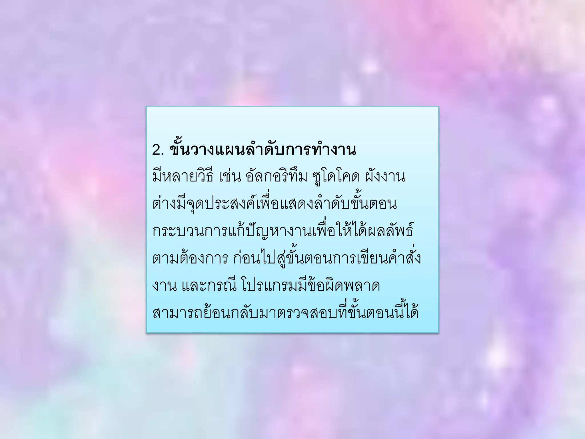 2. ขั้นวางแผนลาดับการทางาน
มีหลายวิธี เช่น อัลกอริทึม ซูโดโคด ผังงาน
ต่างมีจุดประสงค์เพื่อแสดงลาดับขั้นตอน
กระบวนการแก้ปัญหางานเพื่อให้ได้ผลลัพธ์
ตามต้องการ ก่อนไปสู่ขั้นตอนการเขียนคาสั่ง
งาน และกรณี โปรแกรมมีข้อผิดพลาด
สามารถย้อนกลับมาตรวจสอบที่ขั้นตอนนี้ได้
 