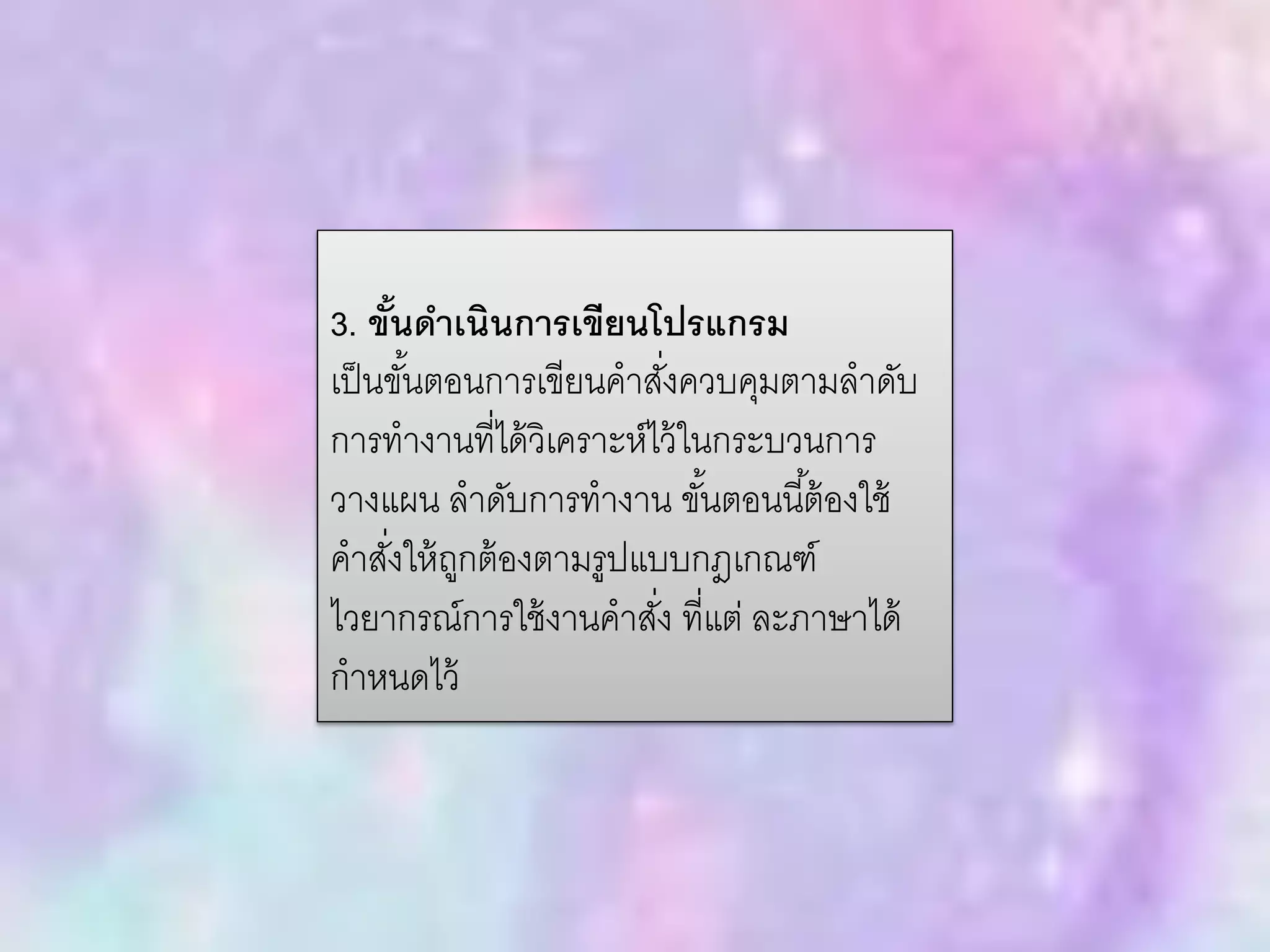 3. ขั้นดาเนินการเขียนโปรแกรม
เป็นขั้นตอนการเขียนคาสั่งควบคุมตามลาดับ
การทางานที่ได้วิเคราะห์ไว้ในกระบวนการ
วางแผน ลาดับการทางาน ขั้นตอนนี้ต้องใช้
คาสั่งให้ถูกต้องตามรูปแบบกฎเกณฑ์
ไวยากรณ์การใช้งานคาสั่ง ที่แต่ ละภาษาได้
กาหนดไว้
 