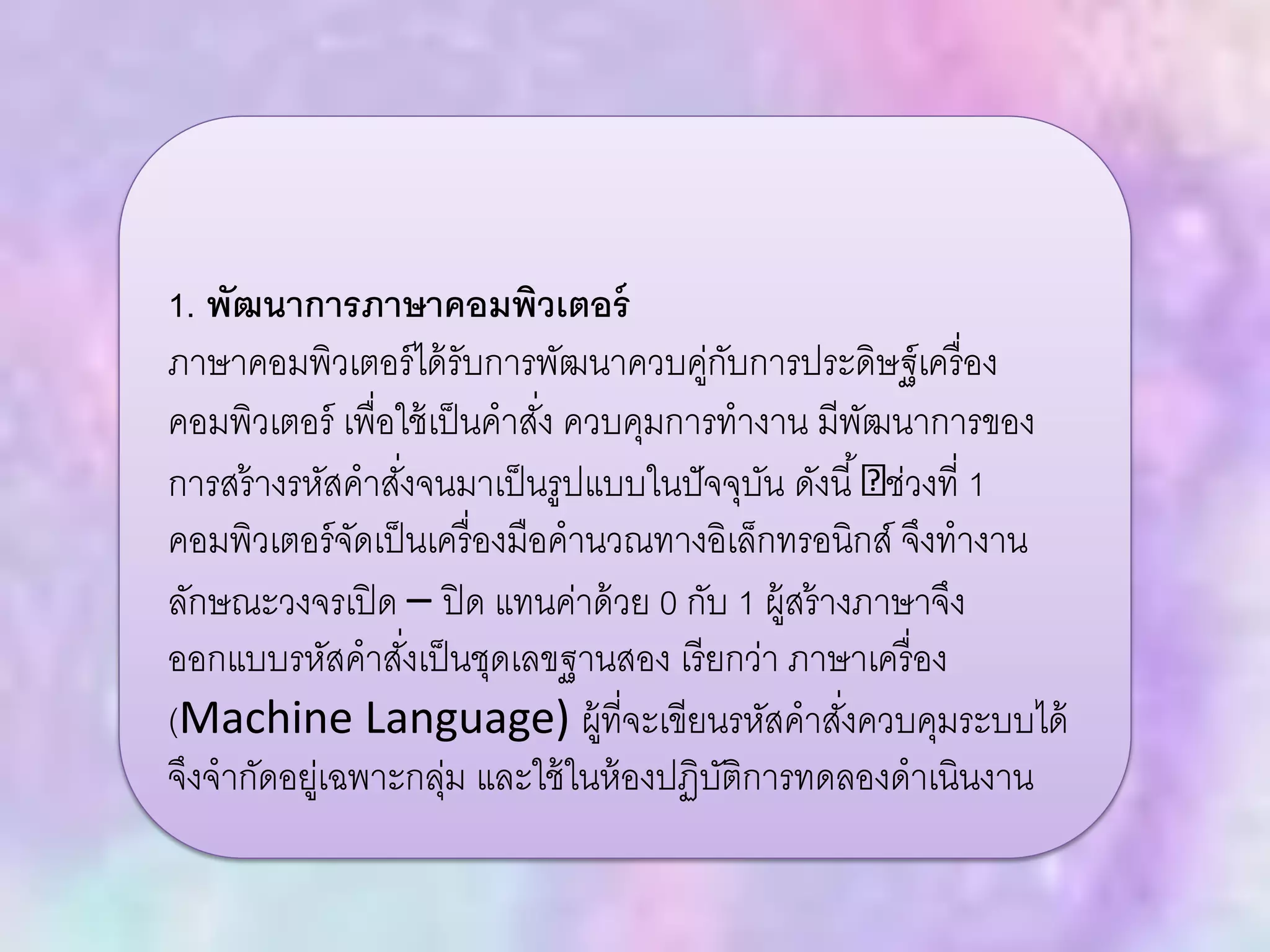 1. พัฒนาการภาษาคอมพิวเตอร์
ภาษาคอมพิวเตอร์ได้รับการพัฒนาควบคู่กับการประดิษฐ์เครื่อง
คอมพิวเตอร์ เพื่อใช้เป็นคาสั่ง ควบคุมการทางาน มีพัฒนาการของ
การสร้างรหัสคาสั่งจนมาเป็นรูปแบบในปัจจุบัน ดังนี้ ช่วงที่ 1
คอมพิวเตอร์จัดเป็นเครื่องมือคานวณทางอิเล็กทรอนิกส์ จึงทางาน
ลักษณะวงจรเปิด – ปิด แทนค่าด้วย 0 กับ 1 ผู้สร้างภาษาจึง
ออกแบบรหัสคาสั่งเป็นชุดเลขฐานสอง เรียกว่า ภาษาเครื่อง
(Machine Language) ผู้ที่จะเขียนรหัสคาสั่งควบคุมระบบได้
จึงจากัดอยู่เฉพาะกลุ่ม และใช้ในห้องปฏิบัติการทดลองดาเนินงาน
 