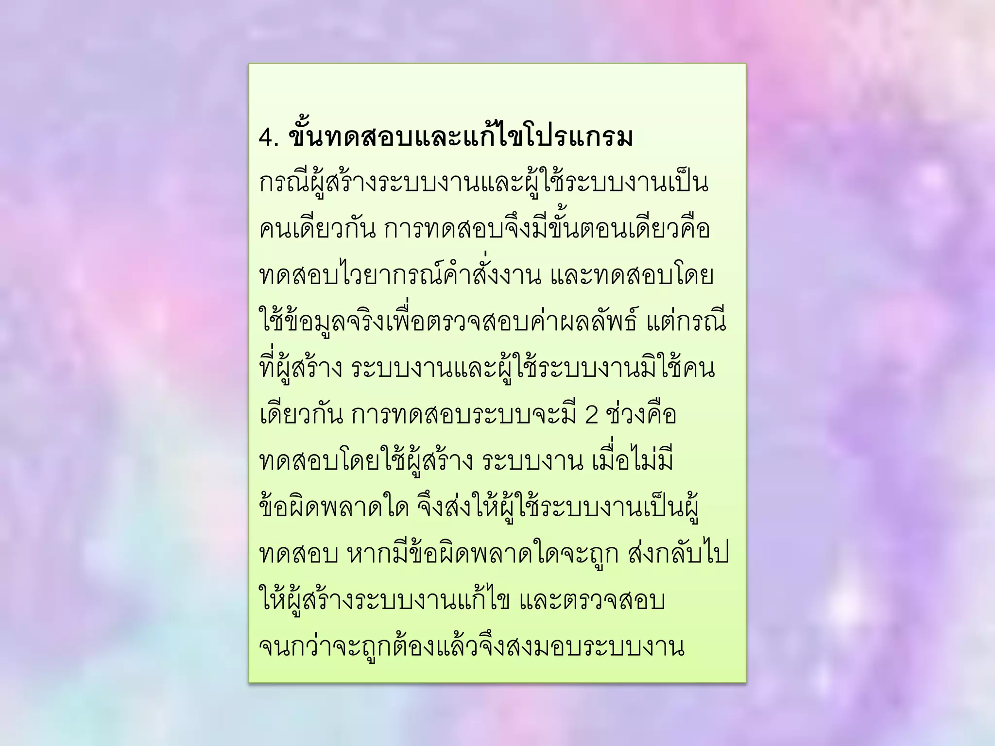 4. ขั้นทดสอบและแก้ไขโปรแกรม
กรณีผู้สร้างระบบงานและผู้ใช้ระบบงานเป็น
คนเดียวกัน การทดสอบจึงมีขั้นตอนเดียวคือ
ทดสอบไวยากรณ์คาสั่งงาน และทดสอบโดย
ใช้ข้อมูลจริงเพื่อตรวจสอบค่าผลลัพธ์ แต่กรณี
ที่ผู้สร้าง ระบบงานและผู้ใช้ระบบงานมิใช้คน
เดียวกัน การทดสอบระบบจะมี 2 ช่วงคือ
ทดสอบโดยใช้ผู้สร้าง ระบบงาน เมื่อไม่มี
ข้อผิดพลาดใด จึงส่งให้ผู้ใช้ระบบงานเป็นผู้
ทดสอบ หากมีข้อผิดพลาดใดจะถูก ส่งกลับไป
ให้ผู้สร้างระบบงานแก้ไข และตรวจสอบ
จนกว่าจะถูกต้องแล้วจึงสงมอบระบบงาน
 