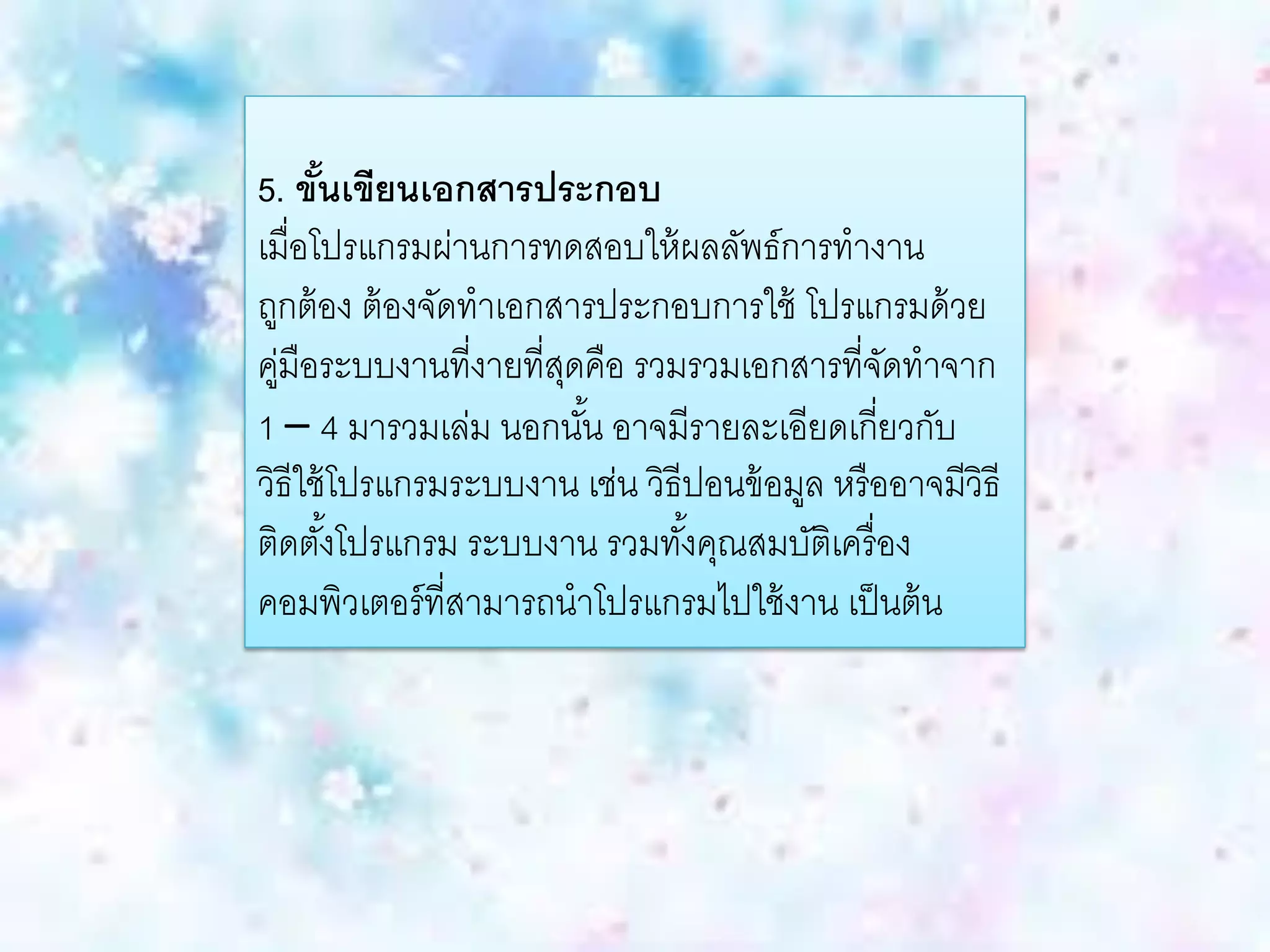 5. ขั้นเขียนเอกสารประกอบ
เมื่อโปรแกรมผ่านการทดสอบให้ผลลัพธ์การทางาน
ถูกต้อง ต้องจัดทาเอกสารประกอบการใช้ โปรแกรมด้วย
คู่มือระบบงานที่งายที่สุดคือ รวมรวมเอกสารที่จัดทาจาก
1 – 4 มารวมเล่ม นอกนั้น อาจมีรายละเอียดเกี่ยวกับ
วิธีใช้โปรแกรมระบบงาน เช่น วิธีปอนข้อมูล หรืออาจมีวิธี
ติดตั้งโปรแกรม ระบบงาน รวมทั้งคุณสมบัติเครื่อง
คอมพิวเตอร์ที่สามารถนาโปรแกรมไปใช้งาน เป็นต้น
 