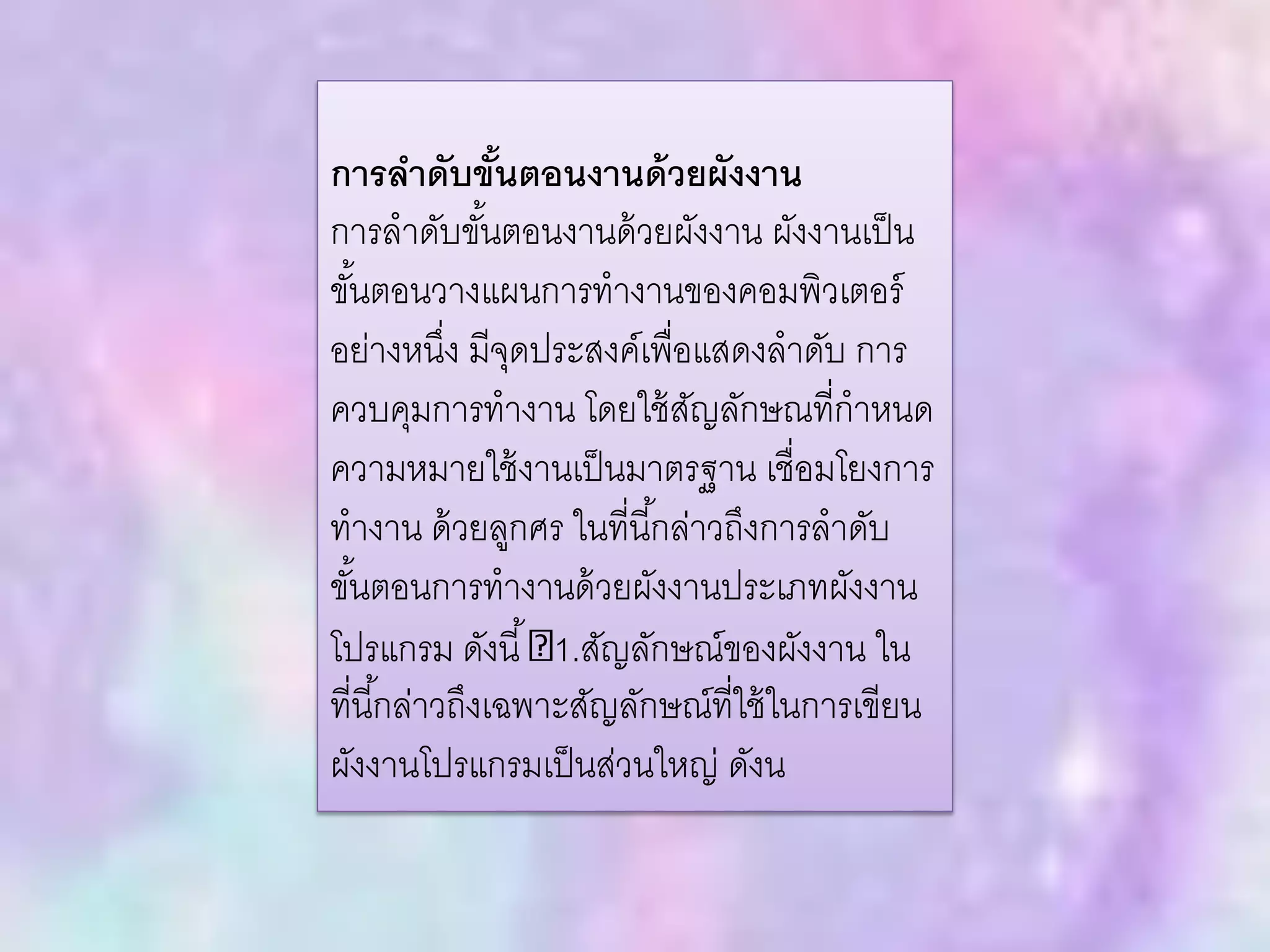 การลาดับขั้นตอนงานด้วยผังงาน
การลาดับขั้นตอนงานด้วยผังงาน ผังงานเป็น
ขั้นตอนวางแผนการทางานของคอมพิวเตอร์
อย่างหนึ่ง มีจุดประสงค์เพื่อแสดงลาดับ การ
ควบคุมการทางาน โดยใช้สัญลักษณที่กาหนด
ความหมายใช้งานเป็นมาตรฐาน เชื่อมโยงการ
ทางาน ด้วยลูกศร ในที่นี้กล่าวถึงการลาดับ
ขั้นตอนการทางานด้วยผังงานประเภทผังงาน
โปรแกรม ดังนี้ 1.สัญลักษณ์ของผังงาน ใน
ที่นี้กล่าวถึงเฉพาะสัญลักษณ์ที่ใช้ในการเขียน
ผังงานโปรแกรมเป็นส่วนใหญ่ ดังน
 