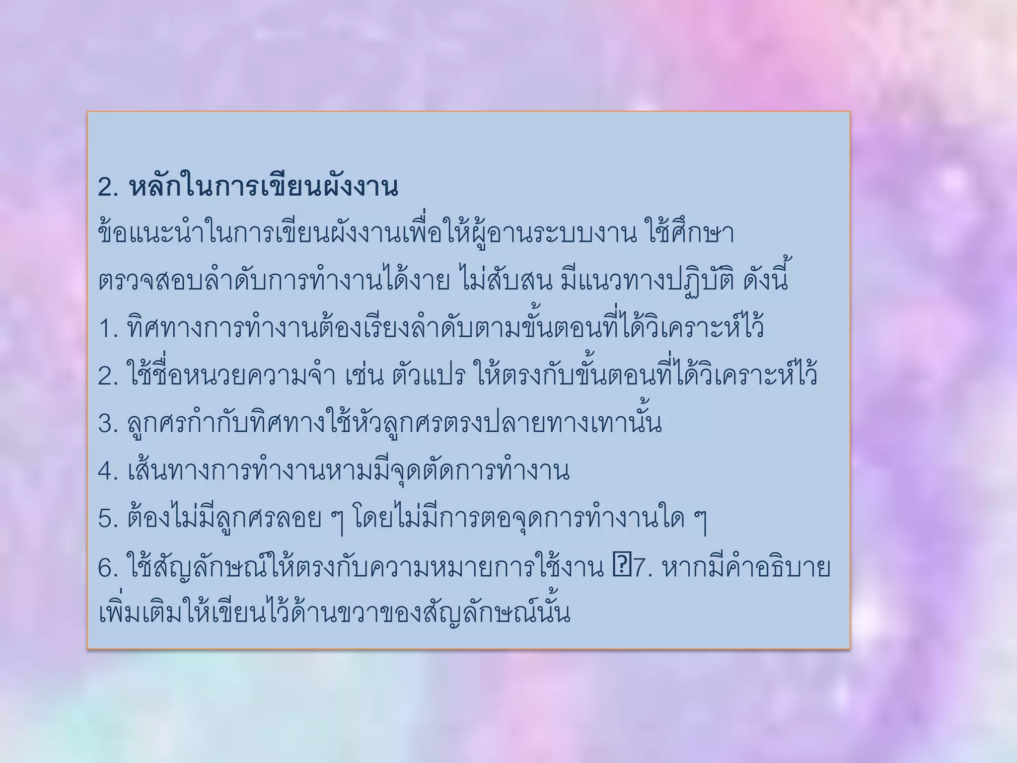 2. หลักในการเขียนผังงาน
ข้อแนะนาในการเขียนผังงานเพื่อให้ผู้อานระบบงาน ใช้ศึกษา
ตรวจสอบลาดับการทางานได้งาย ไม่สับสน มีแนวทางปฏิบัติ ดังนี้
1. ทิศทางการทางานต้องเรียงลาดับตามขั้นตอนที่ได้วิเคราะห์ไว้
2. ใช้ชื่อหนวยความจา เช่น ตัวแปร ให้ตรงกับขั้นตอนที่ได้วิเคราะห์ไว้
3. ลูกศรกากับทิศทางใช้หัวลูกศรตรงปลายทางเทานั้น
4. เส้นทางการทางานหามมีจุดตัดการทางาน
5. ต้องไม่มีลูกศรลอย ๆ โดยไม่มีการตอจุดการทางานใด ๆ
6. ใช้สัญลักษณ์ให้ตรงกับความหมายการใช้งาน 7. หากมีคาอธิบาย
เพิ่มเติมให้เขียนไว้ด้านขวาของสัญลักษณ์นั้น
 