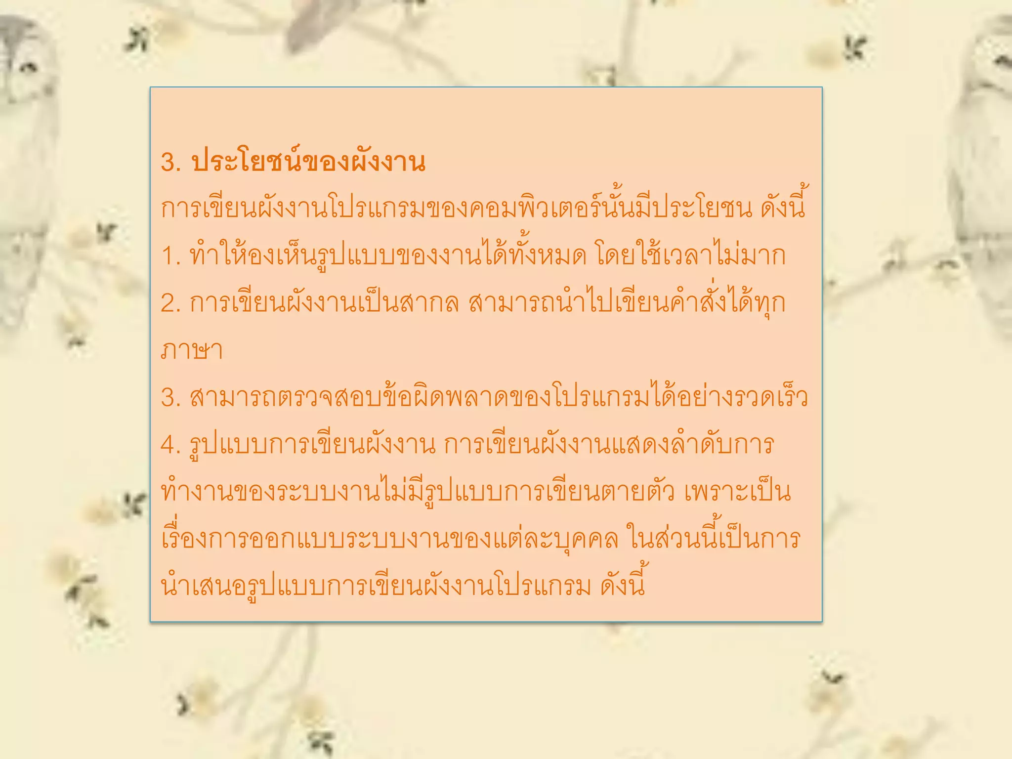 3. ประโยชน์ของผังงาน
การเขียนผังงานโปรแกรมของคอมพิวเตอร์นั้นมีประโยชน ดังนี้
1. ทาให้องเห็นรูปแบบของงานได้ทั้งหมด โดยใช้เวลาไม่มาก
2. การเขียนผังงานเป็นสากล สามารถนาไปเขียนคาสั่งได้ทุก
ภาษา
3. สามารถตรวจสอบข้อผิดพลาดของโปรแกรมได้อย่างรวดเร็ว
4. รูปแบบการเขียนผังงาน การเขียนผังงานแสดงลาดับการ
ทางานของระบบงานไม่มีรูปแบบการเขียนตายตัว เพราะเป็น
เรื่องการออกแบบระบบงานของแต่ละบุคคล ในส่วนนี้เป็นการ
นาเสนอรูปแบบการเขียนผังงานโปรแกรม ดังนี้
 