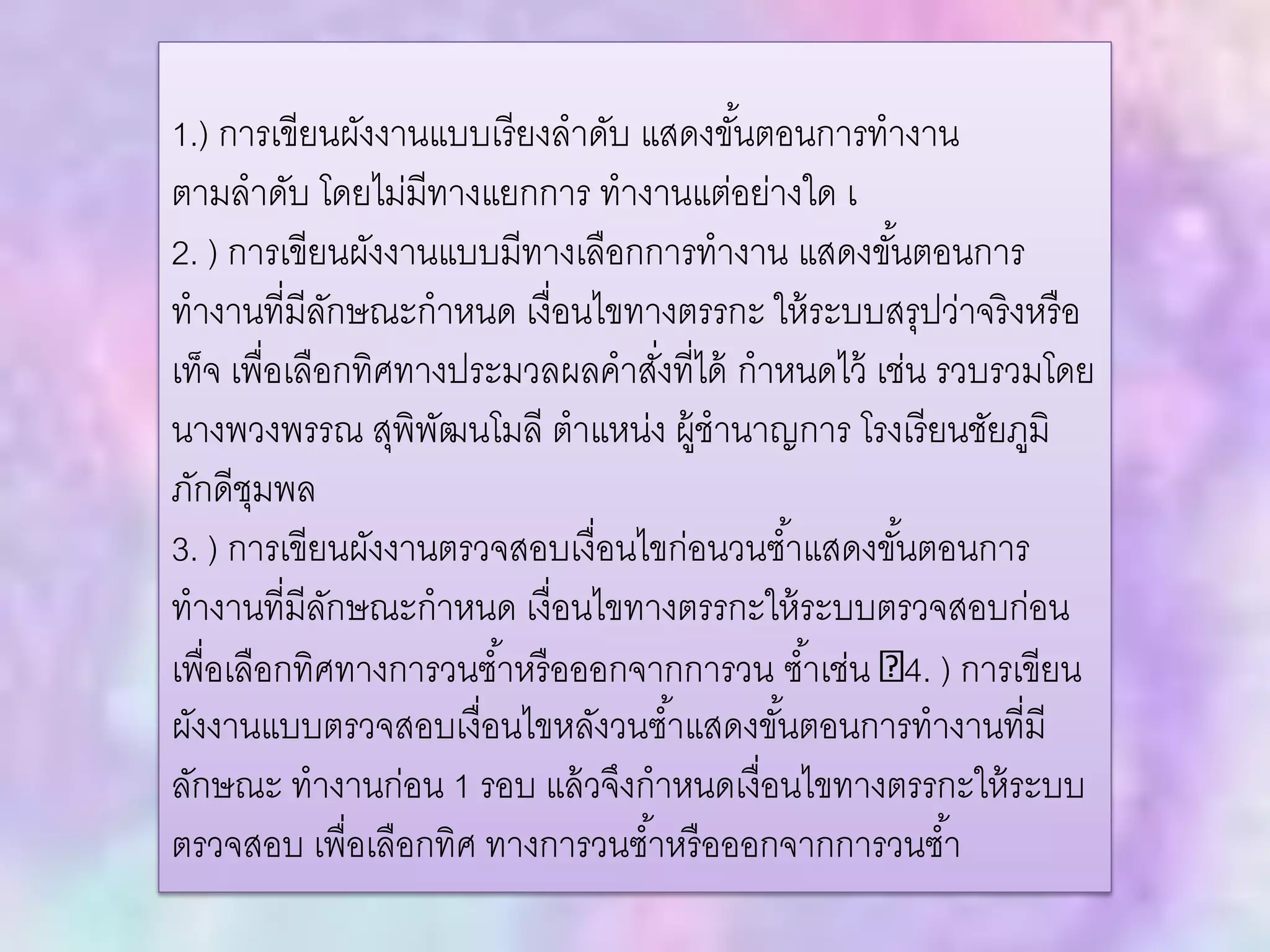 1.) การเขียนผังงานแบบเรียงลาดับ แสดงขั้นตอนการทางาน
ตามลาดับ โดยไม่มีทางแยกการ ทางานแต่อย่างใด เ
2. ) การเขียนผังงานแบบมีทางเลือกการทางาน แสดงขั้นตอนการ
ทางานที่มีลักษณะกาหนด เงื่อนไขทางตรรกะ ให้ระบบสรุปว่าจริงหรือ
เท็จ เพื่อเลือกทิศทางประมวลผลคาสั่งที่ได้ กาหนดไว้ เช่น รวบรวมโดย
นางพวงพรรณ สุพิพัฒนโมลี ตาแหน่ง ผู้ชานาญการ โรงเรียนชัยภูมิ
ภักดีชุมพล
3. ) การเขียนผังงานตรวจสอบเงื่อนไขก่อนวนซ้าแสดงขั้นตอนการ
ทางานที่มีลักษณะกาหนด เงื่อนไขทางตรรกะให้ระบบตรวจสอบก่อน
เพื่อเลือกทิศทางการวนซ้าหรือออกจากการวน ซ้าเช่น 4. ) การเขียน
ผังงานแบบตรวจสอบเงื่อนไขหลังวนซ้าแสดงขั้นตอนการทางานที่มี
ลักษณะ ทางานก่อน 1 รอบ แล้วจึงกาหนดเงื่อนไขทางตรรกะให้ระบบ
ตรวจสอบ เพื่อเลือกทิศ ทางการวนซ้าหรือออกจากการวนซ้า
 