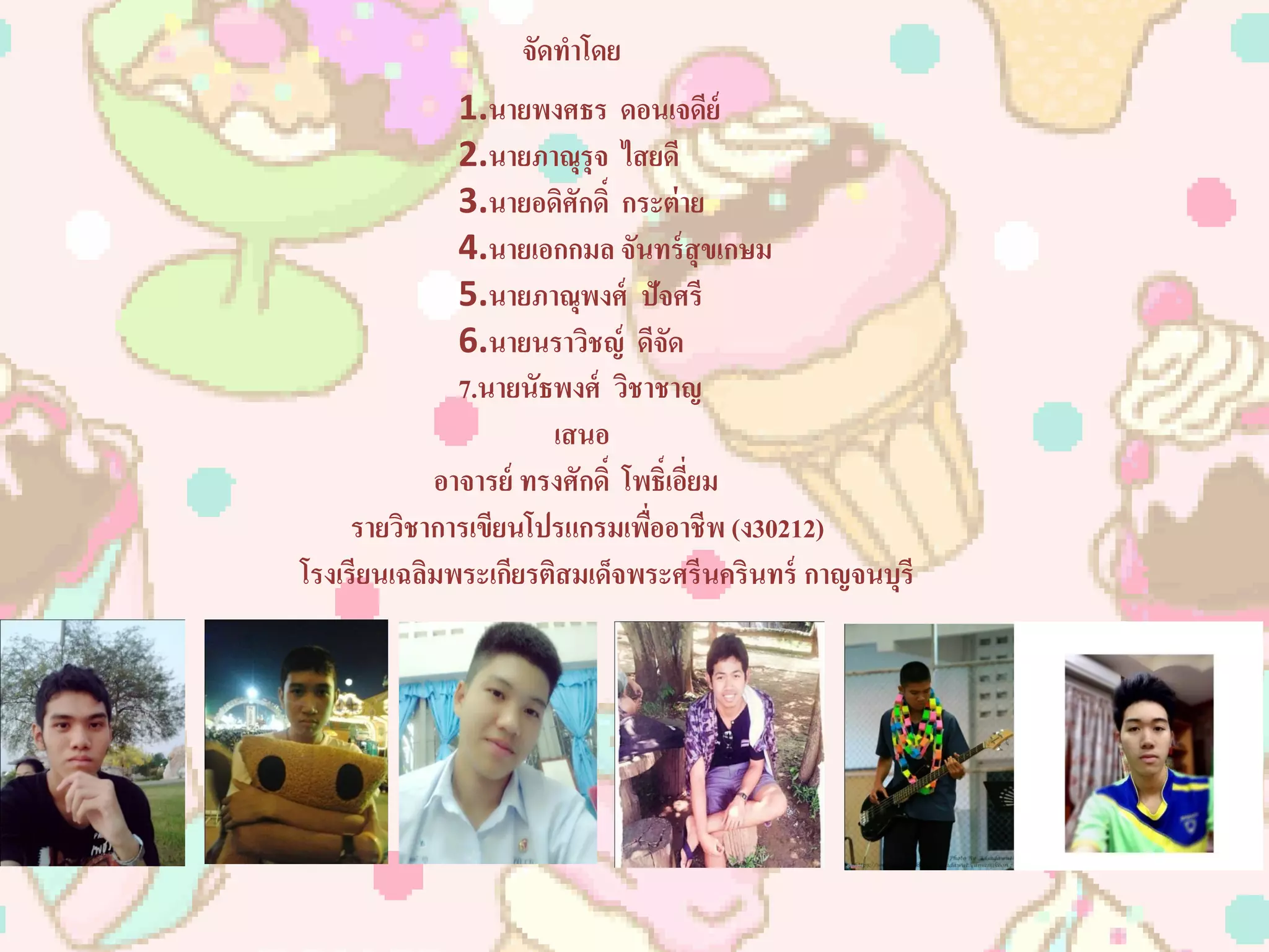 จัดทำโดย
1.นำยพงศธร ดอนเจดีย์
2.นำยภำณุรุจ ไสยดี
3.นำยอดิศักดิ์ กระต่ำย
4.นำยเอกกมล จันทร์สุขเกษม
5.นำยภำณุพงศ์ ปัจศรี
6.นำยนรำวิชญ์ ดีจัด
7.นำยนัธพงศ์ วิชำชำญ
เสนอ
อำจำรย์ ทรงศักดิ์ โพธิ์เอี่ยม
รำยวิชำกำรเขียนโปรแกรมเพื่ออำชีพ (ง30212)
โรงเรียนเฉลิมพระเกียรติสมเด็จพระศรีนครินทร์ กำญจนบุรี
 