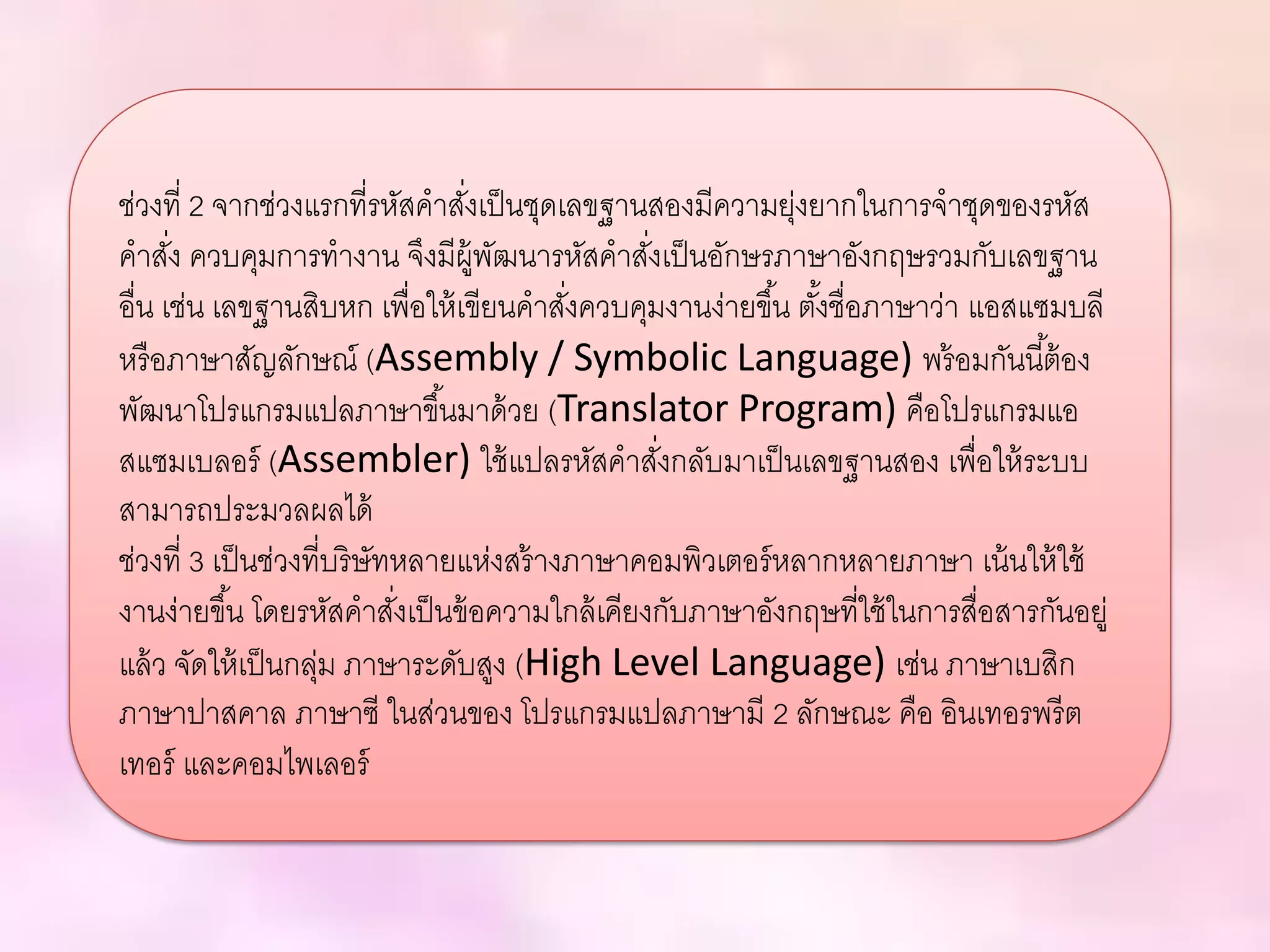 ช่วงที่ 2 จากช่วงแรกที่รหัสคาสั่งเป็นชุดเลขฐานสองมีความยุ่งยากในการจาชุดของรหัส
คาสั่ง ควบคุมการทางาน จึงมีผู้พัฒนารหัสคาสั่งเป็นอักษรภาษาอังกฤษรวมกับเลขฐาน
อื่น เช่น เลขฐานสิบหก เพื่อให้เขียนคาสั่งควบคุมงานง่ายขึ้น ตั้งชื่อภาษาว่า แอสแซมบลี
หรือภาษาสัญลักษณ์ (Assembly / Symbolic Language) พร้อมกันนี้ต้อง
พัฒนาโปรแกรมแปลภาษาขึ้นมาด้วย (Translator Program) คือโปรแกรมแอ
สแซมเบลอร์ (Assembler) ใช้แปลรหัสคาสั่งกลับมาเป็นเลขฐานสอง เพื่อให้ระบบ
สามารถประมวลผลได้
ช่วงที่ 3 เป็นช่วงที่บริษัทหลายแห่งสร้างภาษาคอมพิวเตอร์หลากหลายภาษา เน้นให้ใช้
งานง่ายขึ้น โดยรหัสคาสั่งเป็นข้อความใกล้เคียงกับภาษาอังกฤษที่ใช้ในการสื่อสารกันอยู่
แล้ว จัดให้เป็นกลุ่ม ภาษาระดับสูง (High Level Language) เช่น ภาษาเบสิก
ภาษาปาสคาล ภาษาซี ในส่วนของ โปรแกรมแปลภาษามี 2 ลักษณะ คือ อินเทอรพรีต
เทอร์ และคอมไพเลอร์
 