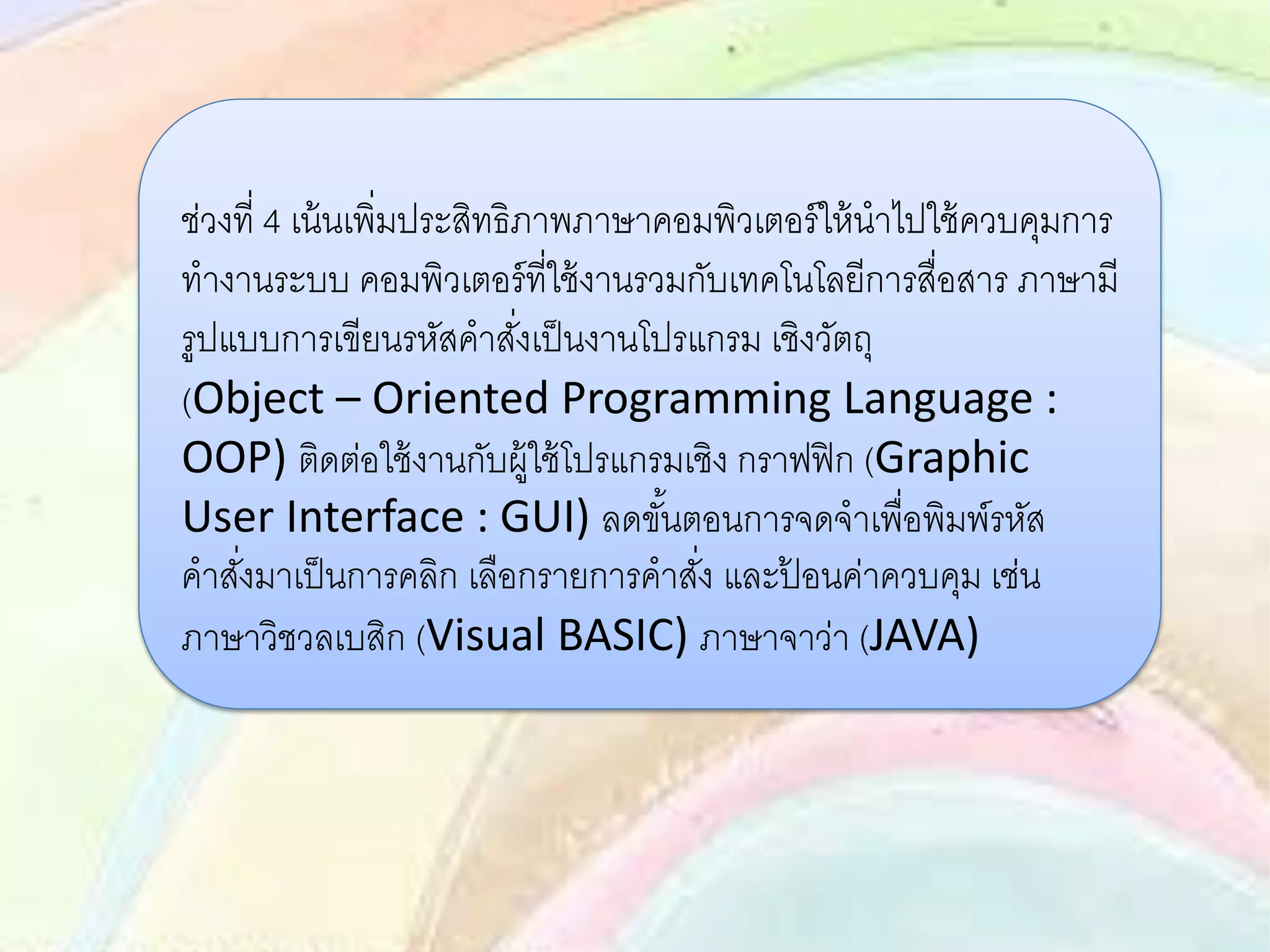 ช่วงที่ 4 เน้นเพิ่มประสิทธิภาพภาษาคอมพิวเตอร์ให้นาไปใช้ควบคุมการ
ทางานระบบ คอมพิวเตอร์ที่ใช้งานรวมกับเทคโนโลยีการสื่อสาร ภาษามี
รูปแบบการเขียนรหัสคาสั่งเป็นงานโปรแกรม เชิงวัตถุ
(Object – Oriented Programming Language :
OOP) ติดต่อใช้งานกับผู้ใช้โปรแกรมเชิง กราฟฟิก (Graphic
User Interface : GUI) ลดขั้นตอนการจดจาเพื่อพิมพ์รหัส
คาสั่งมาเป็นการคลิก เลือกรายการคาสั่ง และป้ อนค่าควบคุม เช่น
ภาษาวิชวลเบสิก (Visual BASIC) ภาษาจาว่า (JAVA)
 