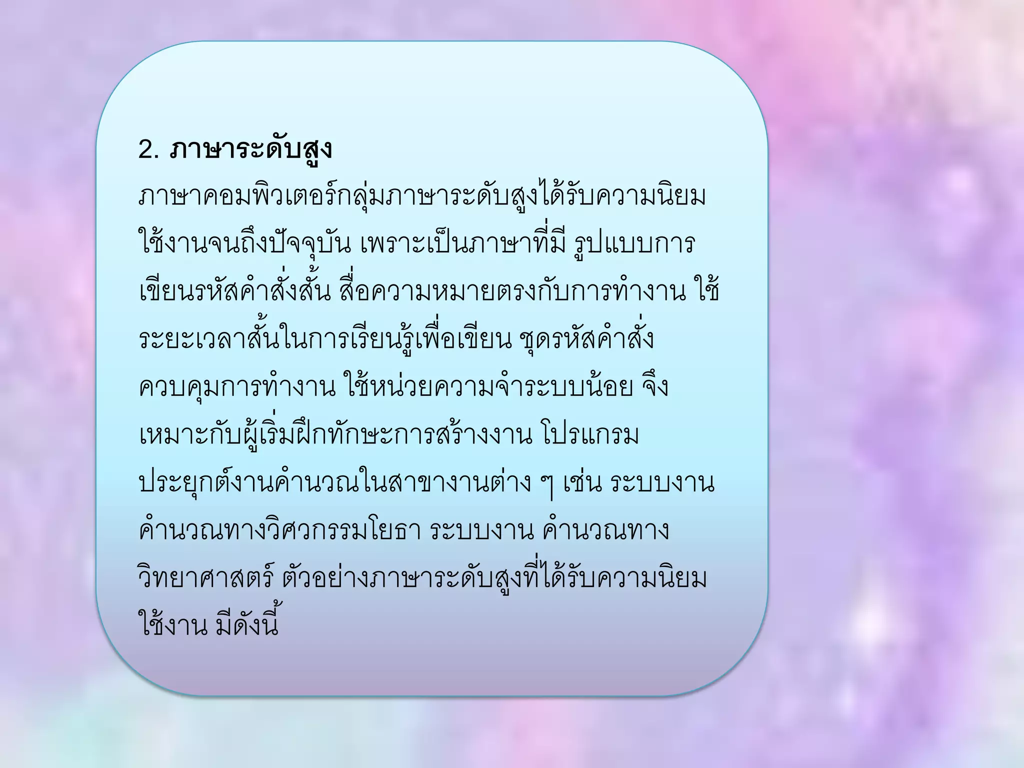 2. ภาษาระดับสูง
ภาษาคอมพิวเตอร์กลุ่มภาษาระดับสูงได้รับความนิยม
ใช้งานจนถึงปัจจุบัน เพราะเป็นภาษาที่มี รูปแบบการ
เขียนรหัสคาสั่งสั้น สื่อความหมายตรงกับการทางาน ใช้
ระยะเวลาสั้นในการเรียนรู้เพื่อเขียน ชุดรหัสคาสั่ง
ควบคุมการทางาน ใช้หน่วยความจาระบบน้อย จึง
เหมาะกับผู้เริ่มฝึกทักษะการสร้างงาน โปรแกรม
ประยุกต์งานคานวณในสาขางานต่าง ๆ เช่น ระบบงาน
คานวณทางวิศวกรรมโยธา ระบบงาน คานวณทาง
วิทยาศาสตร์ ตัวอย่างภาษาระดับสูงที่ได้รับความนิยม
ใช้งาน มีดังนี้
 