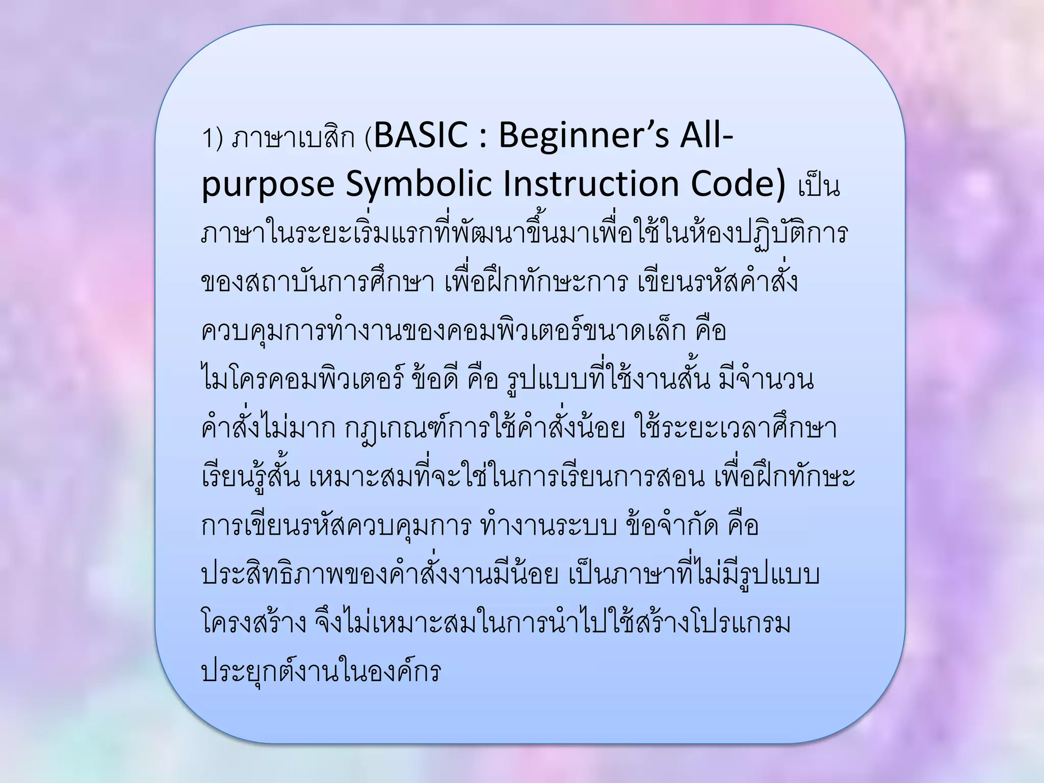 1) ภาษาเบสิก (BASIC : Beginner’s All-
purpose Symbolic Instruction Code) เป็น
ภาษาในระยะเริ่มแรกที่พัฒนาขึ้นมาเพื่อใช้ในห้องปฏิบัติการ
ของสถาบันการศึกษา เพื่อฝึกทักษะการ เขียนรหัสคาสั่ง
ควบคุมการทางานของคอมพิวเตอร์ขนาดเล็ก คือ
ไมโครคอมพิวเตอร์ ข้อดี คือ รูปแบบที่ใช้งานสั้น มีจานวน
คาสั่งไม่มาก กฎเกณฑ์การใช้คาสั่งน้อย ใช้ระยะเวลาศึกษา
เรียนรู้สั้น เหมาะสมที่จะใช่ในการเรียนการสอน เพื่อฝึกทักษะ
การเขียนรหัสควบคุมการ ทางานระบบ ข้อจากัด คือ
ประสิทธิภาพของคาสั่งงานมีน้อย เป็นภาษาที่ไม่มีรูปแบบ
โครงสร้าง จึงไม่เหมาะสมในการนาไปใช้สร้างโปรแกรม
ประยุกต์งานในองค์กร
 