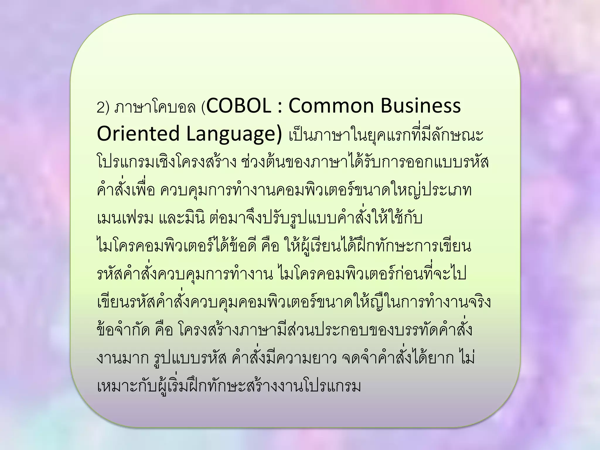 2) ภาษาโคบอล (COBOL : Common Business
Oriented Language) เป็นภาษาในยุคแรกที่มีลักษณะ
โปรแกรมเชิงโครงสร้าง ช่วงต้นของภาษาได้รับการออกแบบรหัส
คาสั่งเพื่อ ควบคุมการทางานคอมพิวเตอร์ขนาดใหญ่ประเภท
เมนเฟรม และมินิ ต่อมาจึงปรับรูปแบบคาสั่งให้ใช้กับ
ไมโครคอมพิวเตอร์ได้ข้อดี คือ ให้ผู้เรียนได้ฝึกทักษะการเขียน
รหัสคาสั่งควบคุมการทางาน ไมโครคอมพิวเตอร์ก่อนที่จะไป
เขียนรหัสคาสั่งควบคุมคอมพิวเตอร์ขนาดให้ญืในการทางานจริง
ข้อจากัด คือ โครงสร้างภาษามีส่วนประกอบของบรรทัดคาสั่ง
งานมาก รูปแบบรหัส คาสั่งมีความยาว จดจาคาสั่งได้ยาก ไม่
เหมาะกับผู้เริ่มฝึกทักษะสร้างงานโปรแกรม
 