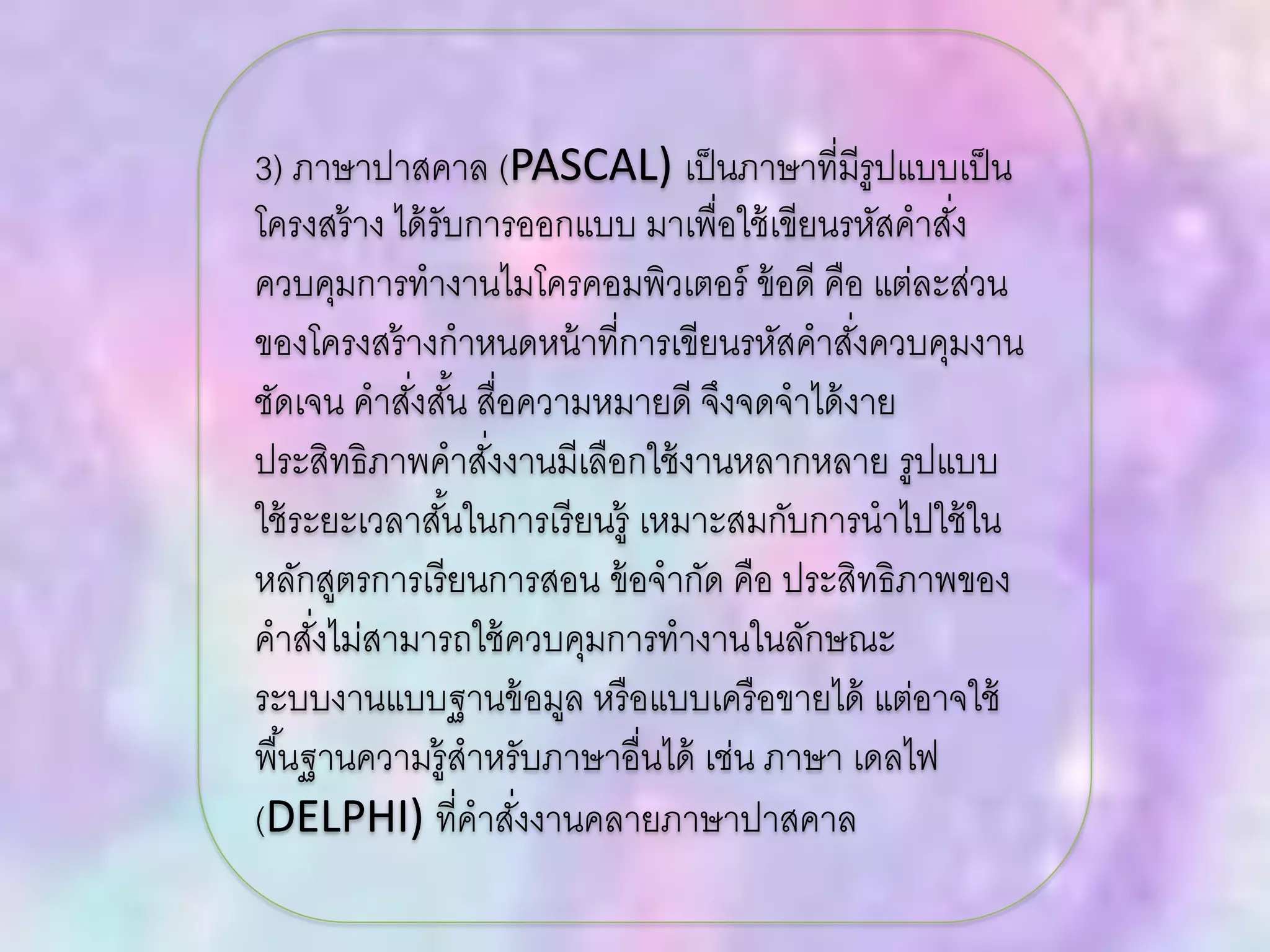 3) ภาษาปาสคาล (PASCAL) เป็นภาษาที่มีรูปแบบเป็น
โครงสร้าง ได้รับการออกแบบ มาเพื่อใช้เขียนรหัสคาสั่ง
ควบคุมการทางานไมโครคอมพิวเตอร์ ข้อดี คือ แต่ละส่วน
ของโครงสร้างกาหนดหน้าที่การเขียนรหัสคาสั่งควบคุมงาน
ชัดเจน คาสั่งสั้น สื่อความหมายดี จึงจดจาได้งาย
ประสิทธิภาพคาสั่งงานมีเลือกใช้งานหลากหลาย รูปแบบ
ใช้ระยะเวลาสั้นในการเรียนรู้ เหมาะสมกับการนาไปใช้ใน
หลักสูตรการเรียนการสอน ข้อจากัด คือ ประสิทธิภาพของ
คาสั่งไม่สามารถใช้ควบคุมการทางานในลักษณะ
ระบบงานแบบฐานข้อมูล หรือแบบเครือขายได้ แต่อาจใช้
พื้นฐานความรู้สาหรับภาษาอื่นได้ เช่น ภาษา เดลไฟ
(DELPHI) ที่คาสั่งงานคลายภาษาปาสคาล
 