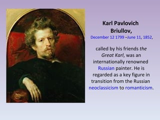 Karl Pavlovich  Briullov,   December 12   1799  – June 11 ,  1852 , called by his friends  the Great Karl , was an internationally renowned  Russian  painter. He is regarded as a key figure in transition from the Russian  neoclassicism  to  romanticism . 