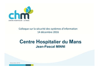 Centre Hospitalier du Mans
Jean-Pascal MINNI
Décembre 2016
Colloque sur la sécurité des systèmes d'information
14 décembre 2016
 