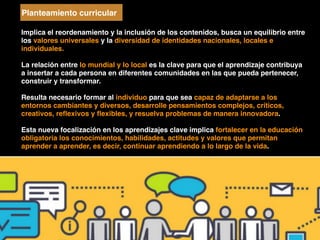 Implica el reordenamiento y la inclusión de los contenidos, busca un equilibrio entre
los valores universales y la diversidad de identidades nacionales, locales e
individuales.
La relación entre lo mundial y lo local es la clave para que el aprendizaje contribuya
a insertar a cada persona en diferentes comunidades en las que pueda pertenecer,
construir y transformar.
Resulta necesario formar al individuo para que sea capaz de adaptarse a los
entornos cambiantes y diversos, desarrolle pensamientos complejos, críticos,
creativos, reﬂexivos y ﬂexibles, y resuelva problemas de manera innovadora.
Esta nueva focalización en los aprendizajes clave implica fortalecer en la educación
obligatoria los conocimientos, habilidades, actitudes y valores que permitan
aprender a aprender, es decir, continuar aprendiendo a lo largo de la vida.
Planteamiento curricular
 