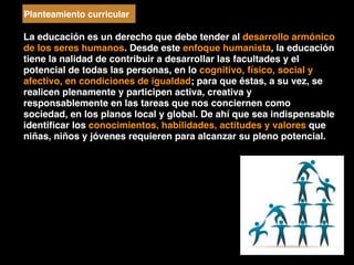 La educación es un derecho que debe tender al desarrollo armónico
de los seres humanos. Desde este enfoque humanista, la educación
tiene la nalidad de contribuir a desarrollar las facultades y el
potencial de todas las personas, en lo cognitivo, físico, social y
afectivo, en condiciones de igualdad; para que éstas, a su vez, se
realicen plenamente y participen activa, creativa y
responsablemente en las tareas que nos conciernen como
sociedad, en los planos local y global. De ahí que sea indispensable
identiﬁcar los conocimientos, habilidades, actitudes y valores que
niñas, niños y jóvenes requieren para alcanzar su pleno potencial.
Planteamiento curricular
 