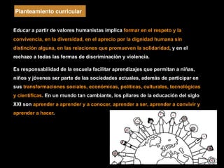 Educar a partir de valores humanistas implica formar en el respeto y la
convivencia, en la diversidad, en el aprecio por la dignidad humana sin
distinción alguna, en las relaciones que promueven la solidaridad, y en el
rechazo a todas las formas de discriminación y violencia.
Es responsabilidad de la escuela facilitar aprendizajes que permitan a niñas,
niños y jóvenes ser parte de las sociedades actuales, además de participar en
sus transformaciones sociales, económicas, políticas, culturales, tecnológicas
y científicas. En un mundo tan cambiante, los pilares de la educación del siglo
XXI son aprender a aprender y a conocer, aprender a ser, aprender a convivir y
aprender a hacer.
Planteamiento curricular
 