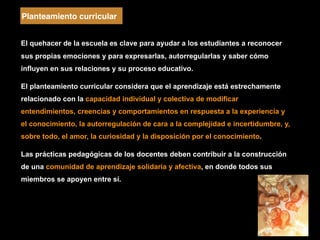 El quehacer de la escuela es clave para ayudar a los estudiantes a reconocer
sus propias emociones y para expresarlas, autorregularlas y saber cómo
influyen en sus relaciones y su proceso educativo.
El planteamiento curricular considera que el aprendizaje está estrechamente
relacionado con la capacidad individual y colectiva de modificar
entendimientos, creencias y comportamientos en respuesta a la experiencia y
el conocimiento, la autorregulación de cara a la complejidad e incertidumbre, y,
sobre todo, el amor, la curiosidad y la disposición por el conocimiento.
Las prácticas pedagógicas de los docentes deben contribuir a la construcción
de una comunidad de aprendizaje solidaria y afectiva, en donde todos sus
miembros se apoyen entre sí.
Planteamiento curricular
 