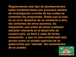 Regularmente este tipo de planteamientos
están fundamentados por procesos sólidos
de investigación a través de los cuales se
cimientan las propuestas. Razón por la cual,
es un error desechar de un momento a otro,
los cimientos de otros sexenios. Es
importante, que antes de tomar cualquier
decisión relevante en el desarrollo de
nuestro país, se lleve a cabo de forma
consciente, y que no sea considerada esta
acción como un simple capricho de un
gobernante que “atiende” las necesidades
de su pueblo.
 