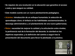 • Se requiere de una revolución en la educación que garantice el acceso
a esta y que asegure su calidad.
• Este modelo cuenta con un nuevo planteamiento pedagógico.
• Aciertos: introducción de un enfoque humanista; la selección de
aprendizajes clave; el énfasis en las habilidades socioemocionales; la
descarga administrativa; y el planteamiento de una nueva gobernanza.
• Retos: necesidad de mejorar la calidad y la articulación entre niveles;
la pertinencia real de la formación del docente; la claridad en los
objetivos esperados; y la definición del camino a seguir tras la
presentación del documento para llevar lo planteado a la práctica.
 