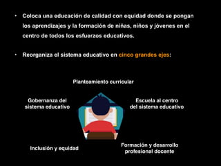 • Coloca una educación de calidad con equidad donde se pongan
los aprendizajes y la formación de niñas, niños y jóvenes en el
centro de todos los esfuerzos educativos.
• Reorganiza el sistema educativo en cinco grandes ejes:
Planteamiento curricular
Escuela al centro
del sistema educativo
Formación y desarrollo
profesional docente
Inclusión y equidad
Gobernanza del
sistema educativo
 