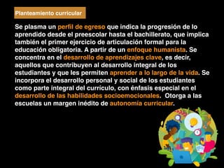 Se plasma un perﬁl de egreso que indica la progresión de lo
aprendido desde el preescolar hasta el bachillerato, que implica
también el primer ejercicio de articulación formal para la
educación obligatoria. A partir de un enfoque humanista. Se
concentra en el desarrollo de aprendizajes clave, es decir,
aquellos que contribuyen al desarrollo integral de los
estudiantes y que les permiten aprender a lo largo de la vida. Se
incorpora el desarrollo personal y social de los estudiantes
como parte integral del currículo, con énfasis especial en el
desarrollo de las habilidades socioemocionales. Otorga a las
escuelas un margen inédito de autonomía curricular.
Planteamiento curricular
 
