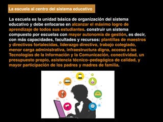 La escuela al centro del sistema educativo
La escuela es la unidad básica de organización del sistema
educativo y debe enfocarse en alcanzar el máximo logro de
aprendizaje de todos sus estudiantes. construir un sistema
compuesto por escuelas con mayor autonomía de gestión, es decir,
con más capacidades, facultades y recursos: plantillas de maestros
y directivos fortalecidas, liderazgo directivo, trabajo colegiado,
menor carga administrativa, infraestructura digna, acceso a las
Tecnologías de la Información y la Comunicación, conectividad, un
presupuesto propio, asistencia técnico–pedagógica de calidad, y
mayor participación de los padres y madres de familia.
 