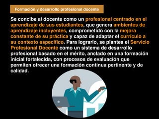 Se concibe al docente como un profesional centrado en el
aprendizaje de sus estudiantes, que genera ambientes de
aprendizaje incluyentes, comprometido con la mejora
constante de su práctica y capaz de adaptar el currículo a
su contexto especíﬁco. Para lograrlo, se plantea el Servicio
Profesional Docente como un sistema de desarrollo
profesional basado en el mérito, anclado en una formación
inicial fortalecida, con procesos de evaluación que
permiten ofrecer una formación continua pertinente y de
calidad.
Formación y desarrollo profesional docente
 