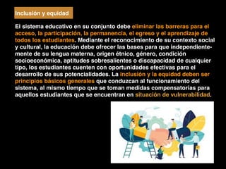 El sistema educativo en su conjunto debe eliminar las barreras para el
acceso, la participación, la permanencia, el egreso y el aprendizaje de
todos los estudiantes. Mediante el reconocimiento de su contexto social
y cultural, la educación debe ofrecer las bases para que independiente-
mente de su lengua materna, origen étnico, género, condición
socioeconómica, aptitudes sobresalientes o discapacidad de cualquier
tipo, los estudiantes cuenten con oportunidades efectivas para el
desarrollo de sus potencialidades. La inclusión y la equidad deben ser
principios básicos generales que conduzcan al funcionamiento del
sistema, al mismo tiempo que se toman medidas compensatorias para
aquellos estudiantes que se encuentran en situación de vulnerabilidad.
Inclusión y equidad
 