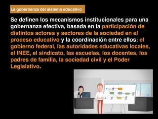 Se deﬁnen los mecanismos institucionales para una
gobernanza efectiva, basada en la participación de
distintos actores y sectores de la sociedad en el
proceso educativo y la coordinación entre ellos: el
gobierno federal, las autoridades educativas locales,
el INEE, el sindicato, las escuelas, los docentes, los
padres de familia, la sociedad civil y el Poder
Legislativo.
La gobernanza del sistema educativo
 